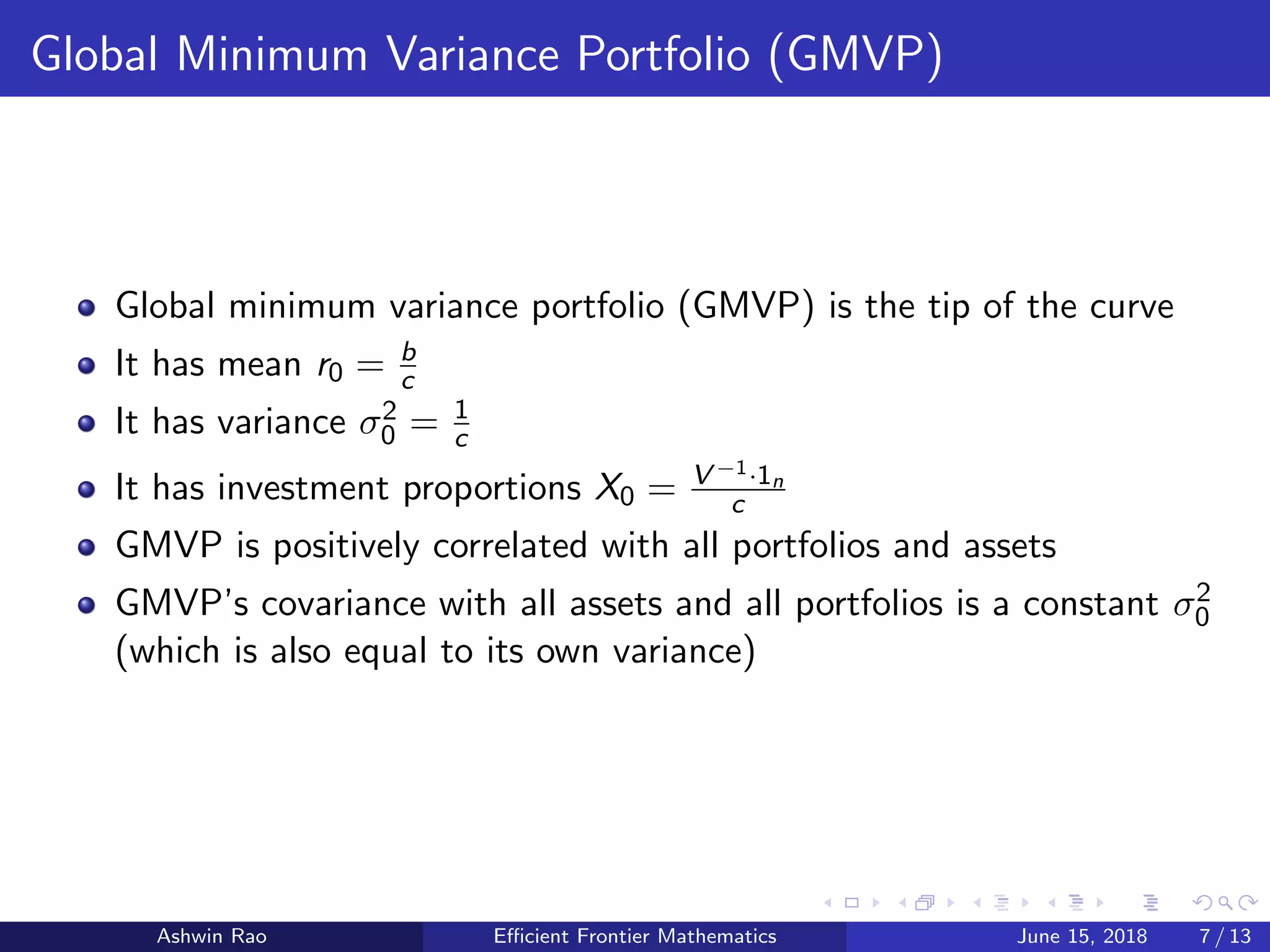 Global Minimum Variance Portfolio (GMVP)
Global minimum variance portfolio (GMVP) is the tip of the curve
It has mean r0 = b
c
It has variance σ2
0 = 1
c
It has investment proportions X0 = V −1·1n
c
GMVP is positively correlated with all portfolios and assets
GMVP’s covariance with all assets and all portfolios is a constant σ2
0
(which is also equal to its own variance)
Ashwin Rao Eﬃcient Frontier Mathematics June 15, 2018 7 / 13
 