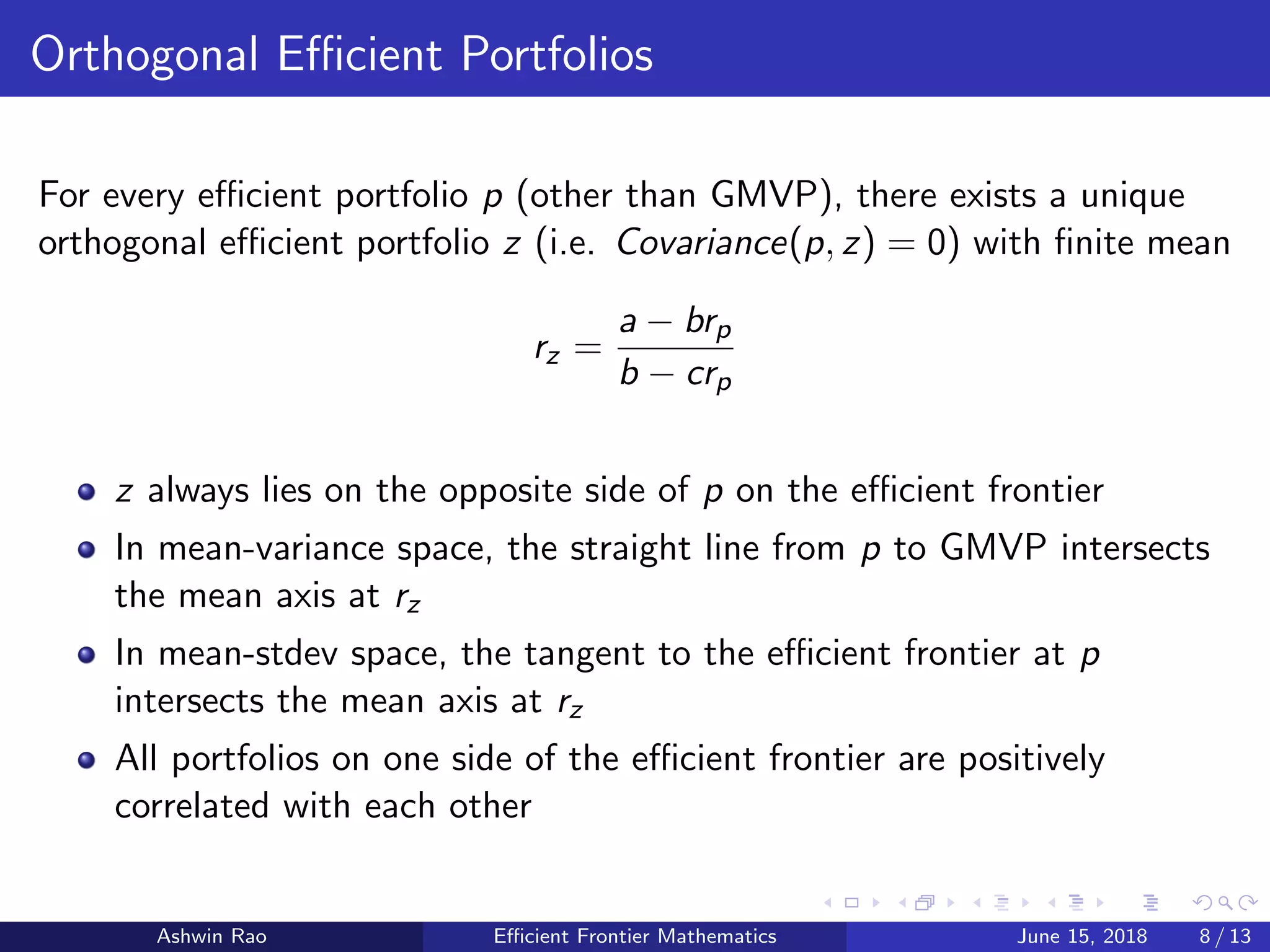 Orthogonal Eﬃcient Portfolios
For every eﬃcient portfolio p (other than GMVP), there exists a unique
orthogonal eﬃcient portfolio z (i.e. Covariance(p, z) = 0) with ﬁnite mean
rz =
a − brp
b − crp
z always lies on the opposite side of p on the eﬃcient frontier
In mean-variance space, the straight line from p to GMVP intersects
the mean axis at rz
In mean-stdev space, the tangent to the eﬃcient frontier at p
intersects the mean axis at rz
All portfolios on one side of the eﬃcient frontier are positively
correlated with each other
Ashwin Rao Eﬃcient Frontier Mathematics June 15, 2018 8 / 13
 