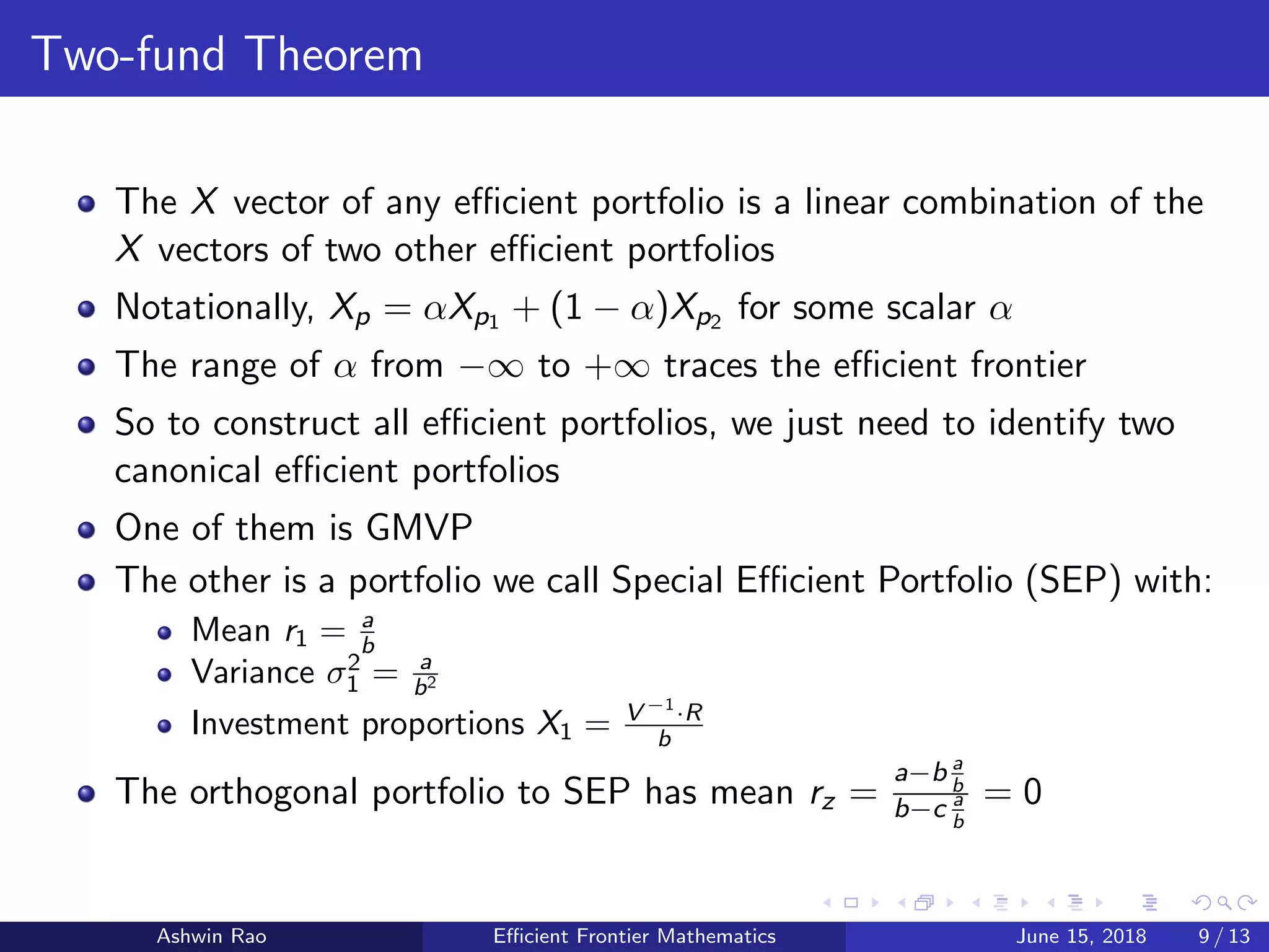 Two-fund Theorem
The X vector of any eﬃcient portfolio is a linear combination of the
X vectors of two other eﬃcient portfolios
Notationally, Xp = αXp1 + (1 − α)Xp2 for some scalar α
The range of α from −∞ to +∞ traces the eﬃcient frontier
So to construct all eﬃcient portfolios, we just need to identify two
canonical eﬃcient portfolios
One of them is GMVP
The other is a portfolio we call Special Eﬃcient Portfolio (SEP) with:
Mean r1 = a
b
Variance σ2
1 = a
b2
Investment proportions X1 = V −1
·R
b
The orthogonal portfolio to SEP has mean rz =
a−b a
b
b−c a
b
= 0
Ashwin Rao Eﬃcient Frontier Mathematics June 15, 2018 9 / 13
 