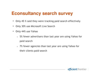 Econsultancy search survey
•   Only 45 % said they were tracking paid search effectively

•   Only 30% use Microsoft Live Search

•   Only 44% use Yahoo

       5% fewer advertisers than last year are using Yahoo for
       paid search

       7% fewer agencies than last year are using Yahoo for
       their clients paid search
 