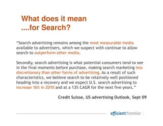 What does it mean
  ....for Search?
“Search advertising remains among the most measurable media
available to advertisers, which we suspect with continue to allow
search to outperform other media.

Secondly, search advertising is what potential consumers tend to see
in the final moments before purchase, making search marketing less
discretionary than other forms of advertising. As a result of such
characteristics, we believe search to be relatively well positioned
heading into a recovery and we expect U.S. search advertising to
increase 16% in 2010 and at a 13% CAGR for the next five years.”

                      Credit Suisse, US advertising Outlook, Sept 09
 
