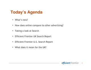 Today’s Agenda
•   What’s new?

•   How does online compare to other advertising?

•   Taking a look at Search

•   Efficient Frontier UK Search Report

•   Efficient Frontier U.S. Search Report

•   What does it mean for the UK?




                                                    3
 