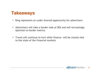 Takeaways
•   Bing represents an under levered opportunity for advertisers

•   Advertisers will take a harder look at ROI and will increasingly
    optimize to harder metrics

•   Travel will continue to hurt while finance will be closely tied
    to the state of the financial markets




                                                                       34
 
