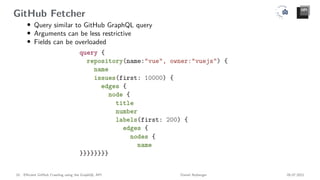 GitHub Fetcher
• Query similar to GitHub GraphQL query
• Arguments can be less restrictive
• Fields can be overloaded
10 Efficient GitHub Crawling using the GraphQL API Daniel Atzberger 05.07.2021
 