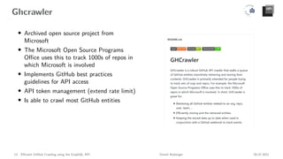 Ghcrawler
• Archived open source project from
Microsoft
• The Microsoft Open Source Programs
Office uses this to track 1000s of repos in
which Microsoft is involved
• Implements GitHub best practices
guidelines for API access
• API token management (extend rate limit)
• Is able to crawl most GitHub entities
13 Efficient GitHub Crawling using the GraphQL API Daniel Atzberger 05.07.2021
 