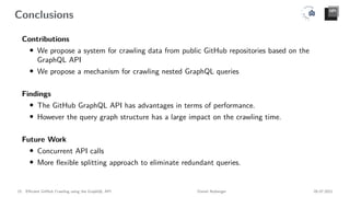 Conclusions
Contributions
• We propose a system for crawling data from public GitHub repositories based on the
GraphQL API
• We propose a mechanism for crawling nested GraphQL queries
Findings
• The GitHub GraphQL API has advantages in terms of performance.
• However the query graph structure has a large impact on the crawling time.
Future Work
• Concurrent API calls
• More flexible splitting approach to eliminate redundant queries.
15 Efficient GitHub Crawling using the GraphQL API Daniel Atzberger 05.07.2021
 