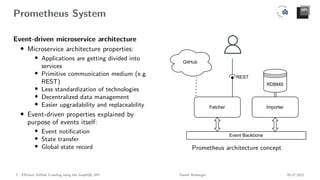 Prometheus System
Event-driven microservice architecture
• Microservice architecture properties:
• Applications are getting divided into
services
• Primitive communication medium (e.g.
REST)
• Less standardization of technologies
• Decentralized data management
• Easier upgradability and replaceability
• Event-driven properties explained by
purpose of events itself:
• Event notification
• State transfer
• Global state record
RDBMS
Event Backbone
Fetcher Importer
REST
GitHub
Prometheus architecture concept
7 Efficient GitHub Crawling using the GraphQL API Daniel Atzberger 05.07.2021
 