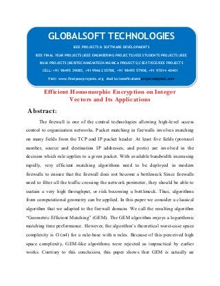 GLOBALSOFT TECHNOLOGIES 
IEEE PROJECTS & SOFTWARE DEVELOPMENTS 
IEEE PROJECTS & SOFTWARE DEVELOPMENTS 
IEEE FINAL YEAR PROJECTS|IEEE ENGINEERING PROJECTS|IEEE STUDENTS PROJECTS|IEEE 
BULK PROJECTS|BE/BTECH/ME/MTECH/MS/MCA PROJECTS|CSE/IT/ECE/EEE PROJECTS 
IEEE FINAL YEAR PROJECTS|IEEE ENGINEERING PROJECTS|IEEE STUDENTS PROJECTS|IEEE 
BULK PROJECTS|BE/BTECH/ME/MTECH/MS/MCA PROJECTS|CSE/IT/ECE/EEE PROJECTS 
CELL: +91 98495 39085, +91 99662 35788, +91 98495 57908, +91 97014 40401 
CELL: +91 98495 39085, +91 99662 35788, +91 98495 57908, +91 97014 40401 
Visit: www.finalyearprojects.org Mail to:ieeefinalsemprojects@gmail.com 
Visit: www.finalyearprojects.org Mail to:ieeefinalsemprojects@gmail.com 
Efficient Homomorphic Encryption on Integer 
Vectors and Its Applications 
Abstract: 
The firewall is one of the central technologies allowing high-level access 
control to organization networks. Packet matching in firewalls involves matching 
on many fields from the TCP and IP packet header. At least five fields (protocol 
number, source and destination IP addresses, and ports) are involved in the 
decision which rule applies to a given packet. With available bandwidth increasing 
rapidly, very efficient matching algorithms need to be deployed in modern 
firewalls to ensure that the firewall does not become a bottleneck Since firewalls 
need to filter all the traffic crossing the network perimeter, they should be able to 
sustain a very high throughput, or risk becoming a bottleneck. Thus, algorithms 
from computational geometry can be applied. In this paper we consider a classical 
algorithm that we adapted to the firewall domain. We call the resulting algorithm 
“Geometric Efficient Matching” (GEM). The GEM algorithm enjoys a logarithmic 
matching time performance. However, the algorithm’s theoretical worst-case space 
complexity is O (n4) for a rule-base with n rules. Because of this perceived high 
space complexity, GEM-like algorithms were rejected as impractical by earlier 
works. Contrary to this conclusion, this paper shows that GEM is actually an 
 