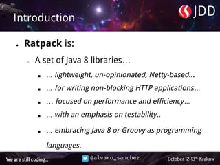 @alvaro_sanchez
Introduction
● Ratpack is:
○ A set of Java 8 libraries…
■ … lightweight, un-opinionated, Netty-based...
■ … for writing non-blocking HTTP applications…
■ … focused on performance and efficiency…
■ … with an emphasis on testability..
■ … embracing Java 8 or Groovy as programming
languages.
 