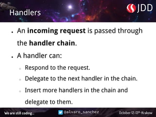 @alvaro_sanchez
Handlers
● An incoming request is passed through
the handler chain.
● A handler can:
○ Respond to the request.
○ Delegate to the next handler in the chain.
○ Insert more handlers in the chain and
delegate to them.
 