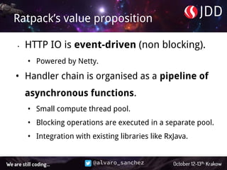 @alvaro_sanchez
Ratpack’s value proposition
• HTTP IO is event-driven (non blocking).
• Powered by Netty.
• Handler chain is organised as a pipeline of
asynchronous functions.
• Small compute thread pool.
• Blocking operations are executed in a separate pool.
• Integration with existing libraries like RxJava.
 