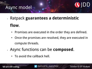 @alvaro_sanchez
Async model
• Ratpack guarantees a deterministic
flow.
• Promises are executed in the order they are defined.
• Once the promises are resolved, they are executed in
compute threads.
• Async functions can be composed.
• To avoid the callback hell.
 