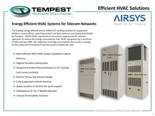 1
Efficient HVAC Solutions
Most efficient WPU HVAC System Available in North
America
Highest Sensible Cooling Ratio
Designed and Manufactured based on ICT Cooling
(not human comfort)
Bottom Throw, Top Exhaust Design
Fully Supported in North America
Spares location in Toronto for quick support
Deployed at US Tier 1 Mobile Operator
Unique Serviceability Features
The leading energy efficient line of AIRSYS ICT cooling solutions for equipment
shelters, central offices, switching centers and data centers is exclusively distributed
by Tempest. AIRSYS HVAC represents a tremendous opportunity for network
operators to reduce the energy consumed by their HVAC equipment by a minimum
of 20% and over 40%. This reduction of energy consumption also results in savings
on the utility bill of hundreds if not thousands of dollars per year.
Energy Efficient HVAC Systems for Telecom Networks
WPU: Wall Pack Unit
FCB: Free Cooling
Box
IPU: Indoor Packaged
Unit
 