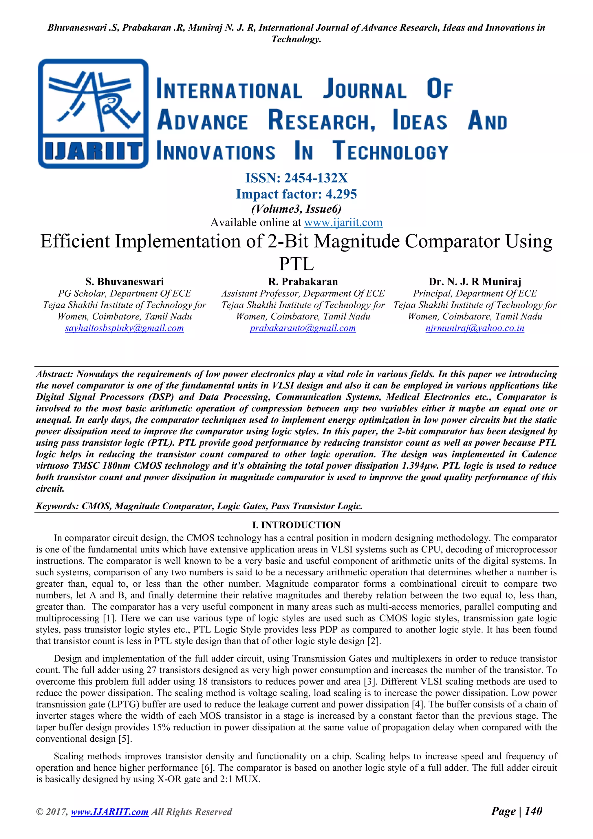 Bhuvaneswari .S, Prabakaran .R, Muniraj N. J. R, International Journal of Advance Research, Ideas and Innovations in Technology. © 2017, www.IJARIIT.com All Rights Reserved Page | 140 ISSN: 2454-132X Impact factor: 4.295 (Volume3, Issue6) Available online at www.ijariit.com Efficient Implementation of 2-Bit Magnitude Comparator Using PTL S. Bhuvaneswari PG Scholar, Department Of ECE Tejaa Shakthi Institute of Technology for Women, Coimbatore, Tamil Nadu sayhaitosbspinky@gmail.com R. Prabakaran Assistant Professor, Department Of ECE Tejaa Shakthi Institute of Technology for Women, Coimbatore, Tamil Nadu prabakaranto@gmail.com Dr. N. J. R Muniraj Principal, Department Of ECE Tejaa Shakthi Institute of Technology for Women, Coimbatore, Tamil Nadu njrmuniraj@yahoo.co.in Abstract: Nowadays the requirements of low power electronics play a vital role in various fields. In this paper we introducing the novel comparator is one of the fundamental units in VLSI design and also it can be employed in various applications like Digital Signal Processors (DSP) and Data Processing, Communication Systems, Medical Electronics etc., Comparator is involved to the most basic arithmetic operation of compression between any two variables either it maybe an equal one or unequal. In early days, the comparator techniques used to implement energy optimization in low power circuits but the static power dissipation need to improve the comparator using logic styles. In this paper, the 2-bit comparator has been designed by using pass transistor logic (PTL). PTL provide good performance by reducing transistor count as well as power because PTL logic helps in reducing the transistor count compared to other logic operation. The design was implemented in Cadence virtuoso TMSC 180nm CMOS technology and it’s obtaining the total power dissipation 1.394µw. PTL logic is used to reduce both transistor count and power dissipation in magnitude comparator is used to improve the good quality performance of this circuit. Keywords: CMOS, Magnitude Comparator, Logic Gates, Pass Transistor Logic. I. INTRODUCTION In comparator circuit design, the CMOS technology has a central position in modern designing methodology. The comparator is one of the fundamental units which have extensive application areas in VLSI systems such as CPU, decoding of microprocessor instructions. The comparator is well known to be a very basic and useful component of arithmetic units of the digital systems. In such systems, comparison of any two numbers is said to be a necessary arithmetic operation that determines whether a number is greater than, equal to, or less than the other number. Magnitude comparator forms a combinational circuit to compare two numbers, let A and B, and finally determine their relative magnitudes and thereby relation between the two equal to, less than, greater than. The comparator has a very useful component in many areas such as multi-access memories, parallel computing and multiprocessing [1]. Here we can use various type of logic styles are used such as CMOS logic styles, transmission gate logic styles, pass transistor logic styles etc., PTL Logic Style provides less PDP as compared to another logic style. It has been found that transistor count is less in PTL style design than that of other logic style design [2]. Design and implementation of the full adder circuit, using Transmission Gates and multiplexers in order to reduce transistor count. The full adder using 27 transistors designed as very high power consumption and increases the number of the transistor. To overcome this problem full adder using 18 transistors to reduces power and area [3]. Different VLSI scaling methods are used to reduce the power dissipation. The scaling method is voltage scaling, load scaling is to increase the power dissipation. Low power transmission gate (LPTG) buffer are used to reduce the leakage current and power dissipation [4]. The buffer consists of a chain of inverter stages where the width of each MOS transistor in a stage is increased by a constant factor than the previous stage. The taper buffer design provides 15% reduction in power dissipation at the same value of propagation delay when compared with the conventional design [5]. Scaling methods improves transistor density and functionality on a chip. Scaling helps to increase speed and frequency of operation and hence higher performance [6]. The comparator is based on another logic style of a full adder. The full adder circuit is basically designed by using X-OR gate and 2:1 MUX. 