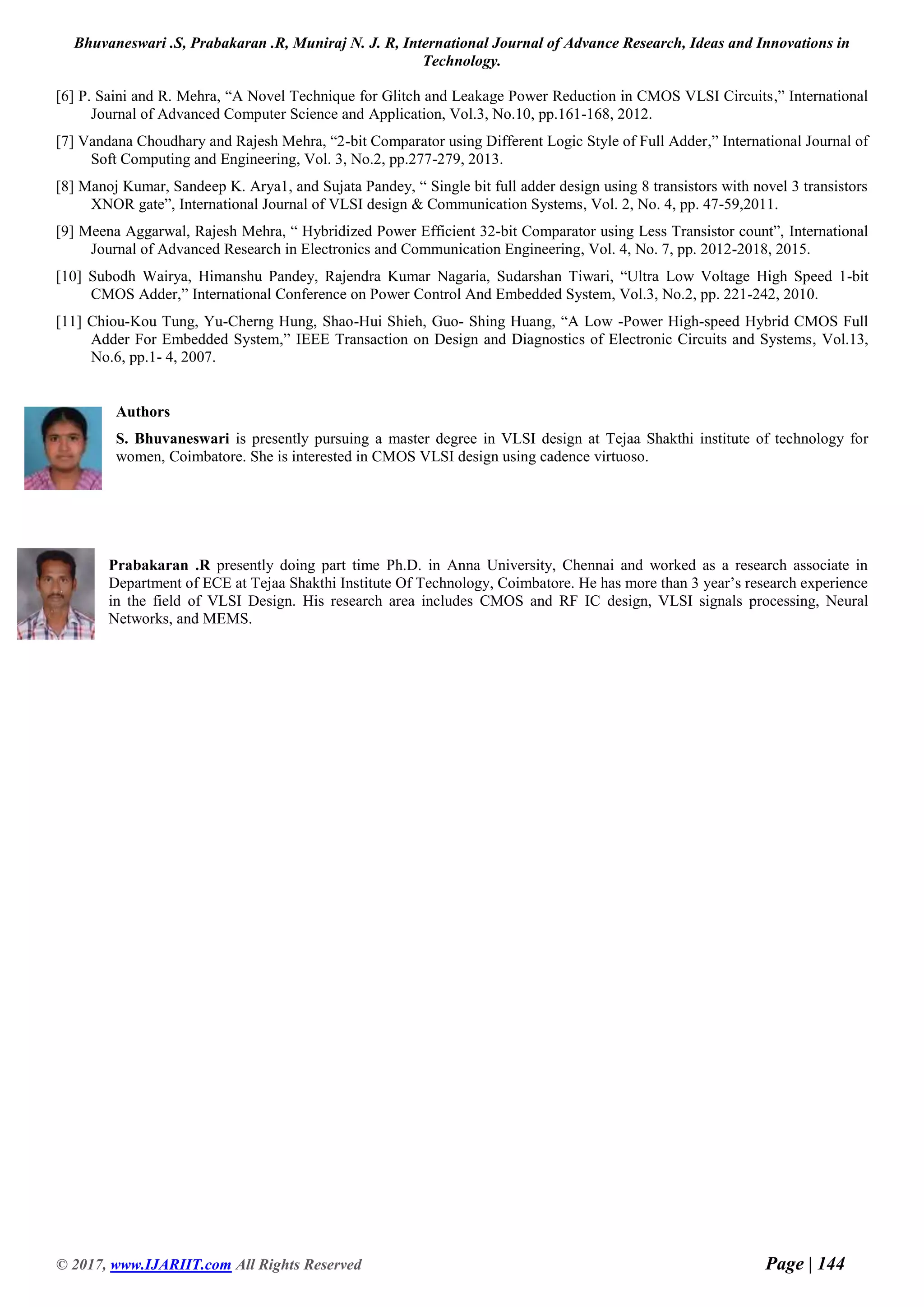 Bhuvaneswari .S, Prabakaran .R, Muniraj N. J. R, International Journal of Advance Research, Ideas and Innovations in Technology. © 2017, www.IJARIIT.com All Rights Reserved Page | 144 [6] P. Saini and R. Mehra, “A Novel Technique for Glitch and Leakage Power Reduction in CMOS VLSI Circuits,” International Journal of Advanced Computer Science and Application, Vol.3, No.10, pp.161-168, 2012. [7] Vandana Choudhary and Rajesh Mehra, “2-bit Comparator using Different Logic Style of Full Adder,” International Journal of Soft Computing and Engineering, Vol. 3, No.2, pp.277-279, 2013. [8] Manoj Kumar, Sandeep K. Arya1, and Sujata Pandey, “ Single bit full adder design using 8 transistors with novel 3 transistors XNOR gate”, International Journal of VLSI design & Communication Systems, Vol. 2, No. 4, pp. 47-59,2011. [9] Meena Aggarwal, Rajesh Mehra, “ Hybridized Power Efficient 32-bit Comparator using Less Transistor count”, International Journal of Advanced Research in Electronics and Communication Engineering, Vol. 4, No. 7, pp. 2012-2018, 2015. [10] Subodh Wairya, Himanshu Pandey, Rajendra Kumar Nagaria, Sudarshan Tiwari, “Ultra Low Voltage High Speed 1-bit CMOS Adder,” International Conference on Power Control And Embedded System, Vol.3, No.2, pp. 221-242, 2010. [11] Chiou-Kou Tung, Yu-Cherng Hung, Shao-Hui Shieh, Guo- Shing Huang, “A Low -Power High-speed Hybrid CMOS Full Adder For Embedded System,” IEEE Transaction on Design and Diagnostics of Electronic Circuits and Systems, Vol.13, No.6, pp.1- 4, 2007. Authors S. Bhuvaneswari is presently pursuing a master degree in VLSI design at Tejaa Shakthi institute of technology for women, Coimbatore. She is interested in CMOS VLSI design using cadence virtuoso. Prabakaran .R presently doing part time Ph.D. in Anna University, Chennai and worked as a research associate in Department of ECE at Tejaa Shakthi Institute Of Technology, Coimbatore. He has more than 3 year’s research experience in the field of VLSI Design. His research area includes CMOS and RF IC design, VLSI signals processing, Neural Networks, and MEMS. 