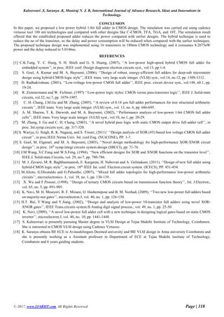 Kaleeswari .S, Saranya .K, Muniraj N. J. R, International Journal of Advance Research, Ideas and Innovations in
Technology.
© 2017, www.IJARIIT.com All Rights Reserved Page | 118
CONCLUSION
In this paper, we proposed a low power hybrid 1-bit full adder in CMOS design. The simulation was carried out using cadence
virtuoso tool 180 nm technologies and compared with other designs like C-CMOS, TFA, TGA, and 10T. The simulation result
offered that the established proposed adder reduces the power compared with earlier designs. The hybrid technique is used to
reduce the no of the transistor, so the delay and power consumption will be reduced when compared with the earlier techniques.
The proposed technique design was implemented using 16 transistors in 180nm CMOS technology and it consumes 8.2075nW
power and the delay reduced to 5.0146ns.
REFERENCES
[1] C.K.Tung, Y. C. Hung, S. H. Shieh and G. S. Huang, (2007), ‘‘A low-power high-speed hybrid CMOS full adder for
embedded system’’, in proc. IEEE conf. Design diagnosis electron circuits syst., vol.13, pp.1-4.
[2] S. Goel, A. Kumar and M. A. Bayoumi, (2006), ‘‘Design of robust, energy-efficient full adders for deep-sub micrometer
design using hybrid-CMOS logic style’’, IEEE trans. very large scale integer. (VLSI) syst., vol.14, no.12, pp. 1309-1312.
[3] D. Radhakrishnan, (2001), ‘‘Low-voltage low-power CMOS full adder’’, IEEE proc. circuit device syst., vol.148, n0.1, pp.
19-24.
[4] R. Zimmermann and W. Fichtner, (1997) ‘‘Low-power logic styles: CMOS versus pass-transistor logic’’, IEEE J .Solid-state
circuits, vol.32, no.7, pp. 1079-1997.
[5] C. H. Chang, J.M.Gu and M. Zhang, (2005), ‘‘A review of 0.18 µm full adder performances for tree structured arithmetic
circuits’’, IEEE trans. Very large scale integer. (VLSI) syst., vol. 13, no. 6, pp. 686-695.
[6] A. M. Sharms, T. K. Darwish, and M. A. Bayoumi, (2002), ‘‘Performance analysis of low-power 1-bit CMOS full adder
cells’’, IEEE trans. Very large scale integer. (VLSI) syst., vol.10, no.1, pp. 20-29.
[7] M. Zhang, J. Gu and C. H. Chang, (2003), ‘‘A novel hybrid pass logic with static CMOS output drive full-adder cell’’, in
proc. Int.symp.circuits syst., pp. 317-320.
[8] S. Wariya, G. Singh, R. K. Nagaraj, and S. Tiwari, (2011)’ ‘‘Design analysis of XOR (4T) based low voltage CMOS full adder
circuit’’, in proc.IEEE Nirma Univ. Int. conf.Eng. (NUiCONE), PP. 1-7.
[9] S. Goel, M. Elgamel, and M. A. Bayoumi, (2003), ‘‘Novel design methodology for high-performance XOR-XNOR circuit
design’’, in proc. 16th
symp.integr.circuits system.design (SBCCI), pp. 71-76.
[10] J.M.Wang, S.C.Fang and W.S.Feng, (1994), ‘‘New efficient designs for XOR and XNOR functions on the transistor level’’,
IEEE.J. Solid-state Circuits, vol. 29, no.7, pp. 780-786.
[11] M. J. Zavarei, M. R. Baghbanmanesh, E. Kargaran, H. Nabovati and A. Golmakani, (2011), ‘‘Design of new full adder using
hybrid-CMOS logic style’’, in proc. 18th
IEEE Int. conf. Electron.circuit system. (ICECS), PP. 451-454.
[12] M.Alioto, G.Dicataldo and G.Palumbo, (2007), ‘‘Mixed full adder topologies for high-performance low-power arithmetic
circuits’’, microelectronics. J., vol. 38, no. 1, pp. 130-139.
[13] X. Wu and F.Prosser, (1998), ‘‘Design of ternary CMOS circuits based on transmission function theory’’, Int. J.Electron.,
vol. 65, no. 5, pp. 891-905.
[14] K. Navi, M. H. Moaiyeri, R. F. Mizaee, O. Hashemipour and B. M. Nezhad, (2009), ‘‘Two new low-power full adders based
on majority-not gates’’, microelectron.J, vol. 40, no. 1, pp. 126-130.
[15] H.T. Bui, Y.Wang and Y.Jiang, (2002), ‘‘Design and analysis of low-power 10-transistor full adders using novel XOR-
XNOR gates’’, IEEE Trans.circuits system.II Analog digit signal process., vol. 49, no. 1, pp. 25-30.
[16] K. Navi, (2009), ‘‘A novel low-power full adder cell with a new technique in designing logical gates based on static CMOS
inverter’’, microelectron.J, vol. 40, no. 10, pp. 1441-1448.
[17] S. Kaleeswari is presently pursuing Master degree in VLSI Design at Tejaa Shakthi Institute of Technology, Coimbatore.
She is interested in CMOS VLSI design using Cadence Virtuoso.
[18] K. Saranya obtains BE ECE in Avinashilingam Deemed university and ME VLSI design in Anna university Coimbatore and
she is presently working as a Assistant professor in Department of ECE at Tejaa Shakthi institute of Technology,
Coimbatore and 6 years guiding students.
 