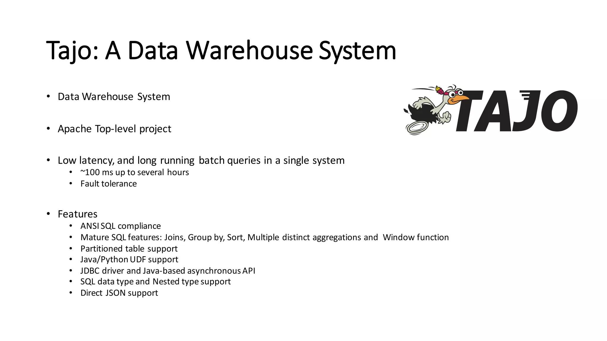 Tajo:  A  Data  Warehouse  System
• Data  Warehouse  System
• Apache  Top-­‐level  project
• Low  latency,  and  long  running   batch  queries  in  a  single  system
• ~100  ms up  to  several  hours
• Fault  tolerance
• Features
• ANSI  SQL  compliance
• Mature  SQL  features:  Joins,  Group  by,  Sort,  Multiple  distinct  aggregations  and    Window  function
• Partitioned  table  support
• Java/Python  UDF  support
• JDBC  driver  and  Java-­‐based  asynchronous  API
• SQL  data  type  and  Nested  type  support
• Direct  JSON  support
 
