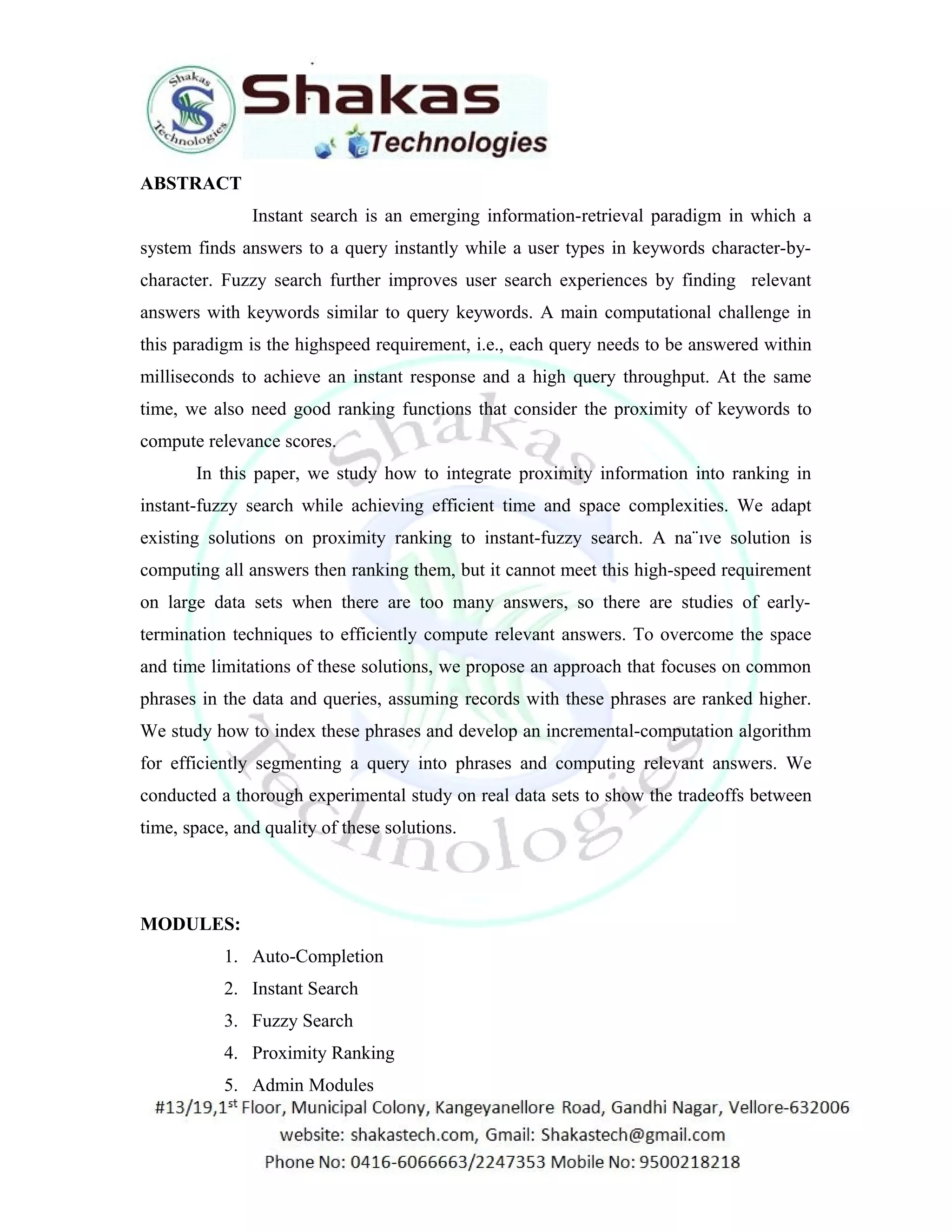 ABSTRACT 
Instant search is an emerging information-retrieval paradigm in which a 
system finds answers to a query instantly while a user types in keywords character-by-character. 
Fuzzy search further improves user search experiences by finding relevant 
answers with keywords similar to query keywords. A main computational challenge in 
this paradigm is the highspeed requirement, i.e., each query needs to be answered within 
milliseconds to achieve an instant response and a high query throughput. At the same 
time, we also need good ranking functions that consider the proximity of keywords to 
compute relevance scores. 
In this paper, we study how to integrate proximity information into ranking in 
instant-fuzzy search while achieving efficient time and space complexities. We adapt 
existing solutions on proximity ranking to instant-fuzzy search. A na¨ıve solution is 
computing all answers then ranking them, but it cannot meet this high-speed requirement 
on large data sets when there are too many answers, so there are studies of early-termination 
techniques to efficiently compute relevant answers. To overcome the space 
and time limitations of these solutions, we propose an approach that focuses on common 
phrases in the data and queries, assuming records with these phrases are ranked higher. 
We study how to index these phrases and develop an incremental-computation algorithm 
for efficiently segmenting a query into phrases and computing relevant answers. We 
conducted a thorough experimental study on real data sets to show the tradeoffs between 
time, space, and quality of these solutions. 
MODULES: 
1. Auto-Completion 
2. Instant Search 
3. Fuzzy Search 
4. Proximity Ranking 
5. Admin Modules 
 