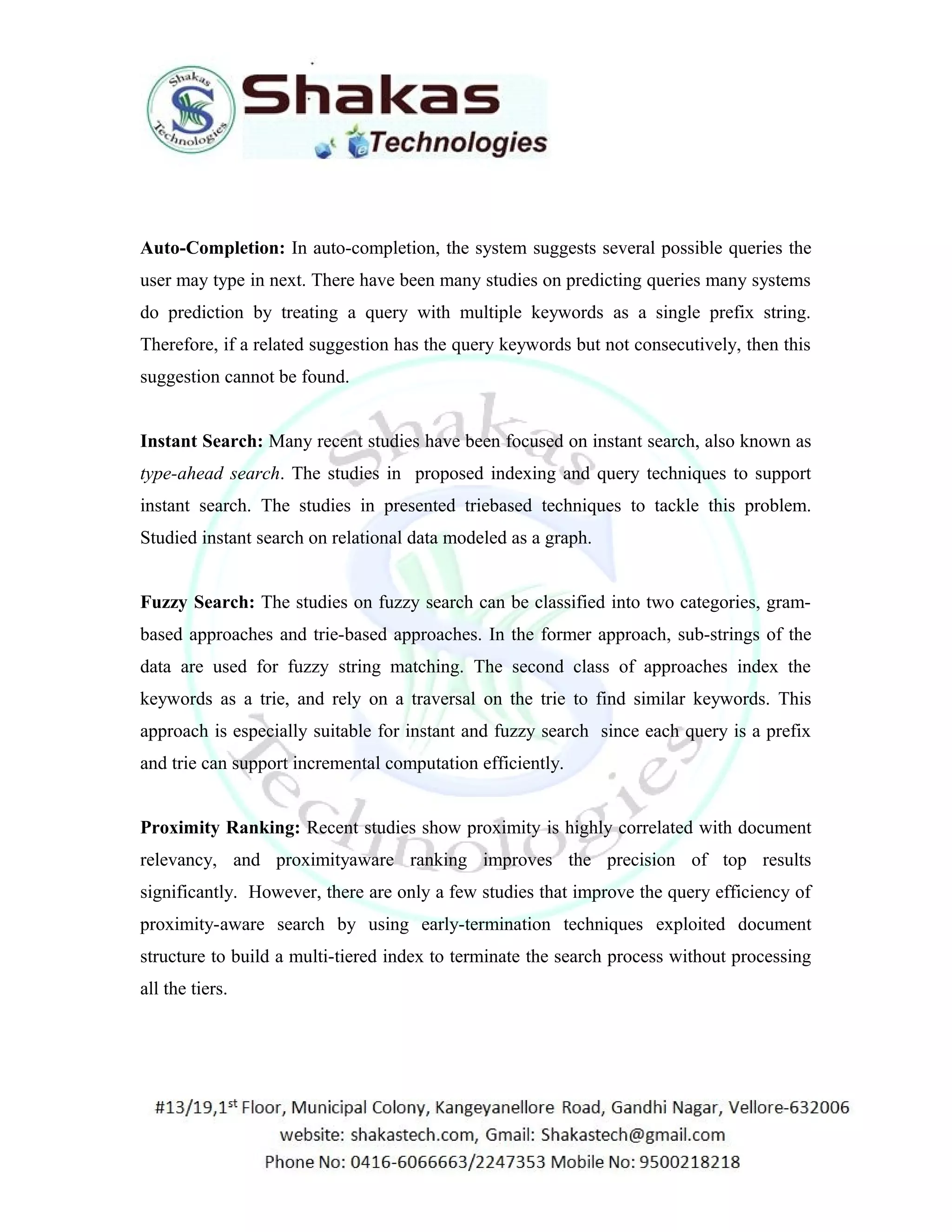 Auto-Completion: In auto-completion, the system suggests several possible queries the 
user may type in next. There have been many studies on predicting queries many systems 
do prediction by treating a query with multiple keywords as a single prefix string. 
Therefore, if a related suggestion has the query keywords but not consecutively, then this 
suggestion cannot be found. 
Instant Search: Many recent studies have been focused on instant search, also known as 
type-ahead search. The studies in proposed indexing and query techniques to support 
instant search. The studies in presented triebased techniques to tackle this problem. 
Studied instant search on relational data modeled as a graph. 
Fuzzy Search: The studies on fuzzy search can be classified into two categories, gram-based 
approaches and trie-based approaches. In the former approach, sub-strings of the 
data are used for fuzzy string matching. The second class of approaches index the 
keywords as a trie, and rely on a traversal on the trie to find similar keywords. This 
approach is especially suitable for instant and fuzzy search since each query is a prefix 
and trie can support incremental computation efficiently. 
Proximity Ranking: Recent studies show proximity is highly correlated with document 
relevancy, and proximityaware ranking improves the precision of top results 
significantly. However, there are only a few studies that improve the query efficiency of 
proximity-aware search by using early-termination techniques exploited document 
structure to build a multi-tiered index to terminate the search process without processing 
all the tiers. 
 