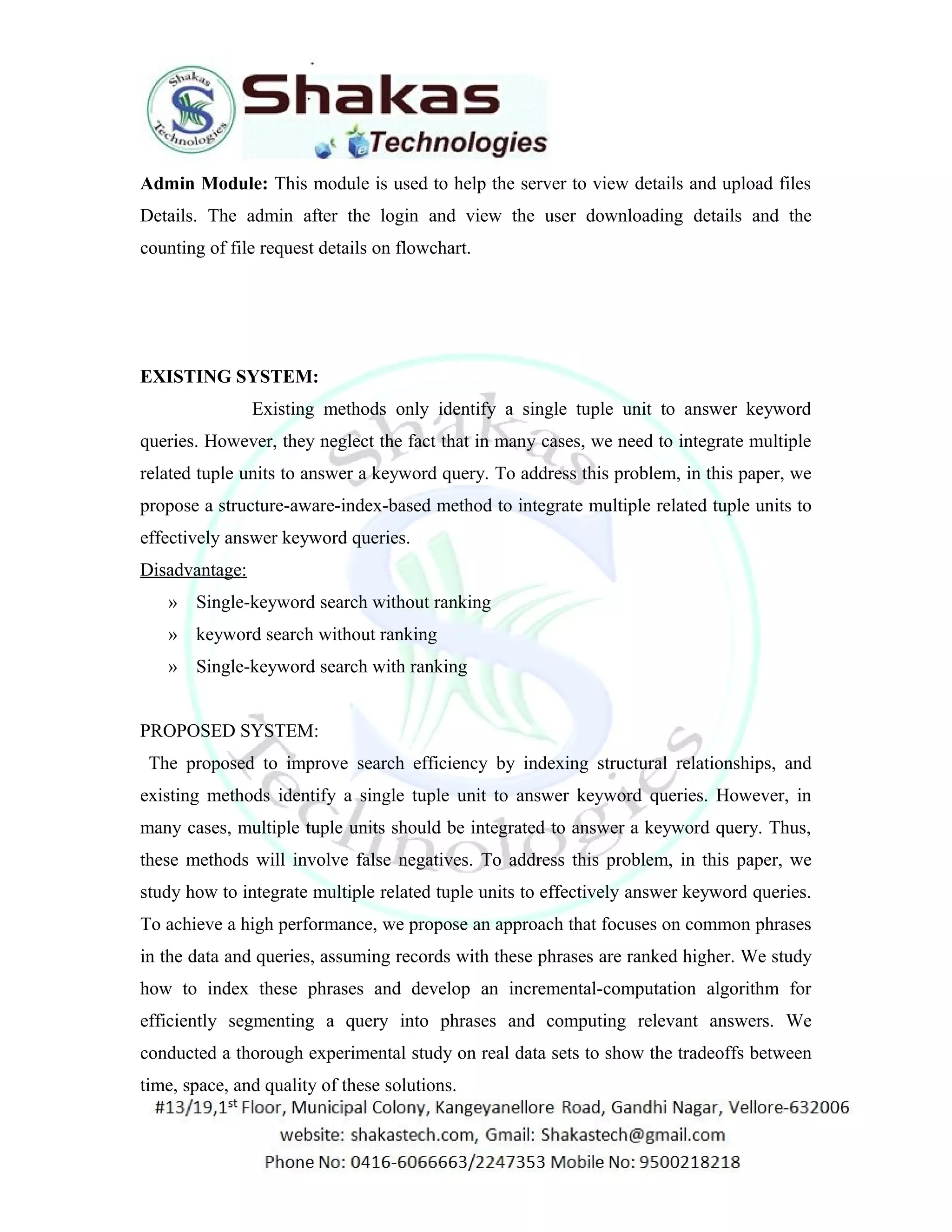 Admin Module: This module is used to help the server to view details and upload files 
Details. The admin after the login and view the user downloading details and the 
counting of file request details on flowchart. 
EXISTING SYSTEM: 
Existing methods only identify a single tuple unit to answer keyword 
queries. However, they neglect the fact that in many cases, we need to integrate multiple 
related tuple units to answer a keyword query. To address this problem, in this paper, we 
propose a structure-aware-index-based method to integrate multiple related tuple units to 
effectively answer keyword queries. 
Disadvantage: 
» Single-keyword search without ranking 
» keyword search without ranking 
» Single-keyword search with ranking 
PROPOSED SYSTEM: 
The proposed to improve search efficiency by indexing structural relationships, and 
existing methods identify a single tuple unit to answer keyword queries. However, in 
many cases, multiple tuple units should be integrated to answer a keyword query. Thus, 
these methods will involve false negatives. To address this problem, in this paper, we 
study how to integrate multiple related tuple units to effectively answer keyword queries. 
To achieve a high performance, we propose an approach that focuses on common phrases 
in the data and queries, assuming records with these phrases are ranked higher. We study 
how to index these phrases and develop an incremental-computation algorithm for 
efficiently segmenting a query into phrases and computing relevant answers. We 
conducted a thorough experimental study on real data sets to show the tradeoffs between 
time, space, and quality of these solutions. 
 