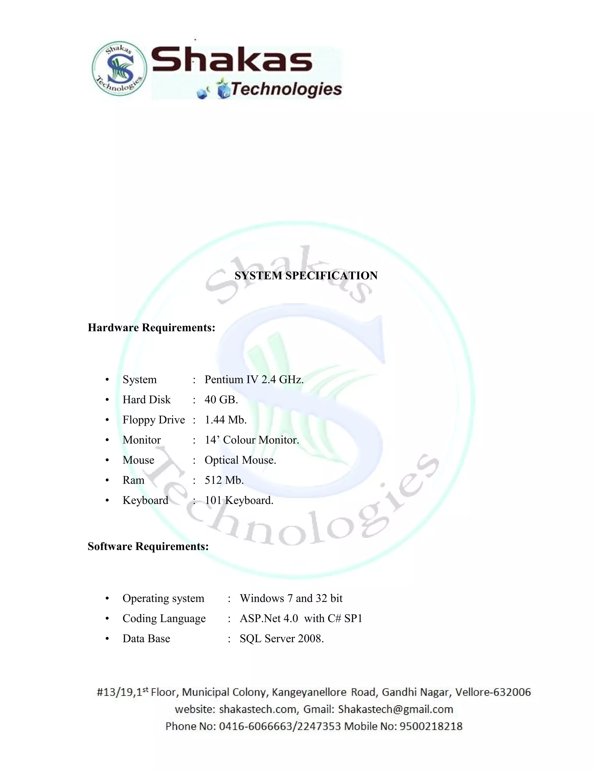 SYSTEM SPECIFICATION 
Hardware Requirements: 
• System : Pentium IV 2.4 GHz. 
• Hard Disk : 40 GB. 
• Floppy Drive : 1.44 Mb. 
• Monitor : 14’ Colour Monitor. 
• Mouse : Optical Mouse. 
• Ram : 512 Mb. 
• Keyboard : 101 Keyboard. 
Software Requirements: 
• Operating system : Windows 7 and 32 bit 
• Coding Language : ASP.Net 4.0 with C# SP1 
• Data Base : SQL Server 2008. 
 