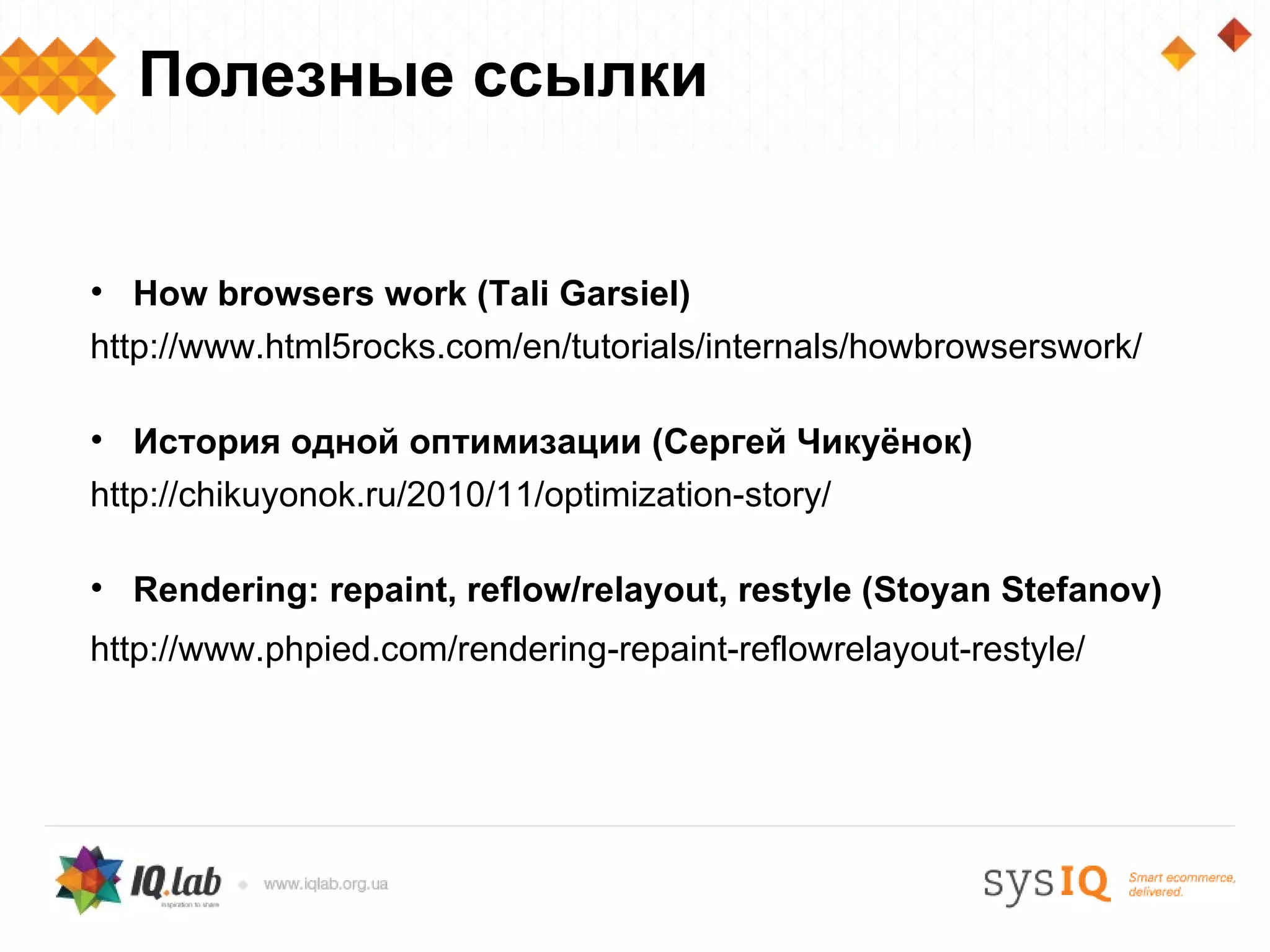 Полезные ссылки


• How browsers work (Tali Garsiel)
http://www.html5rocks.com/en/tutorials/internals/howbrowserswork/

• История одной оптимизации (Сергей Чикуёнок)
http://chikuyonok.ru/2010/11/optimization-story/

• Rendering: repaint, reflow/relayout, restyle (Stoyan Stefanov)
http://www.phpied.com/rendering-repaint-reflowrelayout-restyle/
 