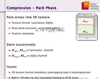 Compression - Pack Phase Pack arrays into 2D texture Texture format: Luminance-Alpha Float point precision: unclamped values Texture resolution: Store successively: IS offset  , RS start   in luminance  channel IS ranges  , RS end  in alpha channel Issues: 2D texture format introduces unwrapping step in decompression Better: 1D texture, but resolution limited to 8192 pixel Possible Solution: Uniform Buffer (NVIDIA G80) + Geometry Shader 
