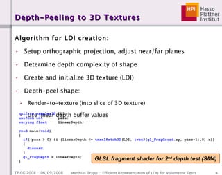 Depth-Peeling to 3D Textures Algorithm for LDI creation: Setup orthographic projection, adjust near/far planes Determine depth complexity of shape Create and initialize 3D texture (LDI) Depth-peel shape: Render-to-texture (into slice of 3D texture) Use linear depth buffer values GLSL fragment shader for 2 nd  depth test (SM4) 