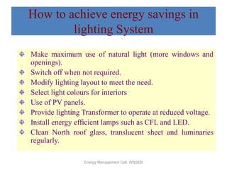 Energy Management Cell, WBSEB
How to achieve energy savings in
lighting System
Make maximum use of natural light (more windows and
openings).
Switch off when not required.
Modify lighting layout to meet the need.
Select light colours for interiors
Use of PV panels.
Provide lighting Transformer to operate at reduced voltage.
Install energy efficient lamps such as CFL and LED.
Clean North roof glass, translucent sheet and luminaries
regularly.
 