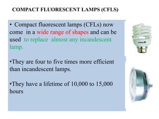 COMPACT FLUORESCENT LAMPS (CFLS)
• Compact fluorescent lamps (CFLs) now
come in a wide range of shapes and can be
used to replace almost any incandescent
lamp.
•They are four to five times more efficient
than incandescent lamps.
•They have a lifetime of 10,000 to 15,000
hours
 