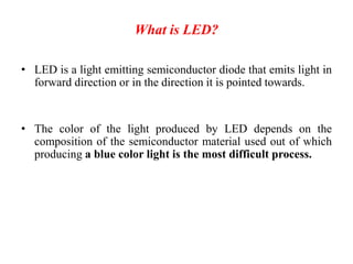 What is LED?
• LED is a light emitting semiconductor diode that emits light in
forward direction or in the direction it is pointed towards.
• The color of the light produced by LED depends on the
composition of the semiconductor material used out of which
producing a blue color light is the most difficult process.
 
