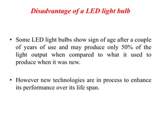 Disadvantage of a LED light bulb
• Some LED light bulbs show sign of age after a couple
of years of use and may produce only 50% of the
light output when compared to what it used to
produce when it was new.
• However new technologies are in process to enhance
its performance over its life span.
 