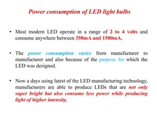 Power consumption of LED light bulbs
• Most modern LED operate in a range of 2 to 4 volts and
consume anywhere between 350mA and 1500mA.
• The power consumption varies from manufacturer to
manufacturer and also because of the purpose for which the
LED was designed.
• Now a days using latest of the LED manufacturing technology,
manufacturers are able to produce LEDs that are not only
super bright but also consume less power while producing
light of higher intensity.
 