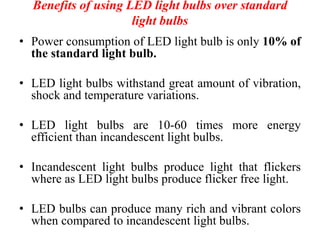 Benefits of using LED light bulbs over standard
light bulbs
• Power consumption of LED light bulb is only 10% of
the standard light bulb.
• LED light bulbs withstand great amount of vibration,
shock and temperature variations.
• LED light bulbs are 10-60 times more energy
efficient than incandescent light bulbs.
• Incandescent light bulbs produce light that flickers
where as LED light bulbs produce flicker free light.
• LED bulbs can produce many rich and vibrant colors
when compared to incandescent light bulbs.
 