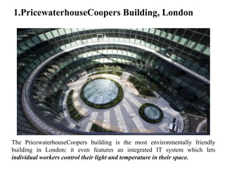 1.PricewaterhouseCoopers Building, London
The PricewaterhouseCoopers building is the most environmentally friendly
building in London; it even features an integrated IT system which lets
individual workers control their light and temperature in their space.
 