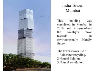 India Tower,
Mumbai
This building was
completed in Mumbai in
2010, and it symbolizes
the country’s move
towards an
environmentally friendly
future.
The tower makes use of
1.Rainwater recycling,
2.Natural lighting,
3.Natural ventilation.
 