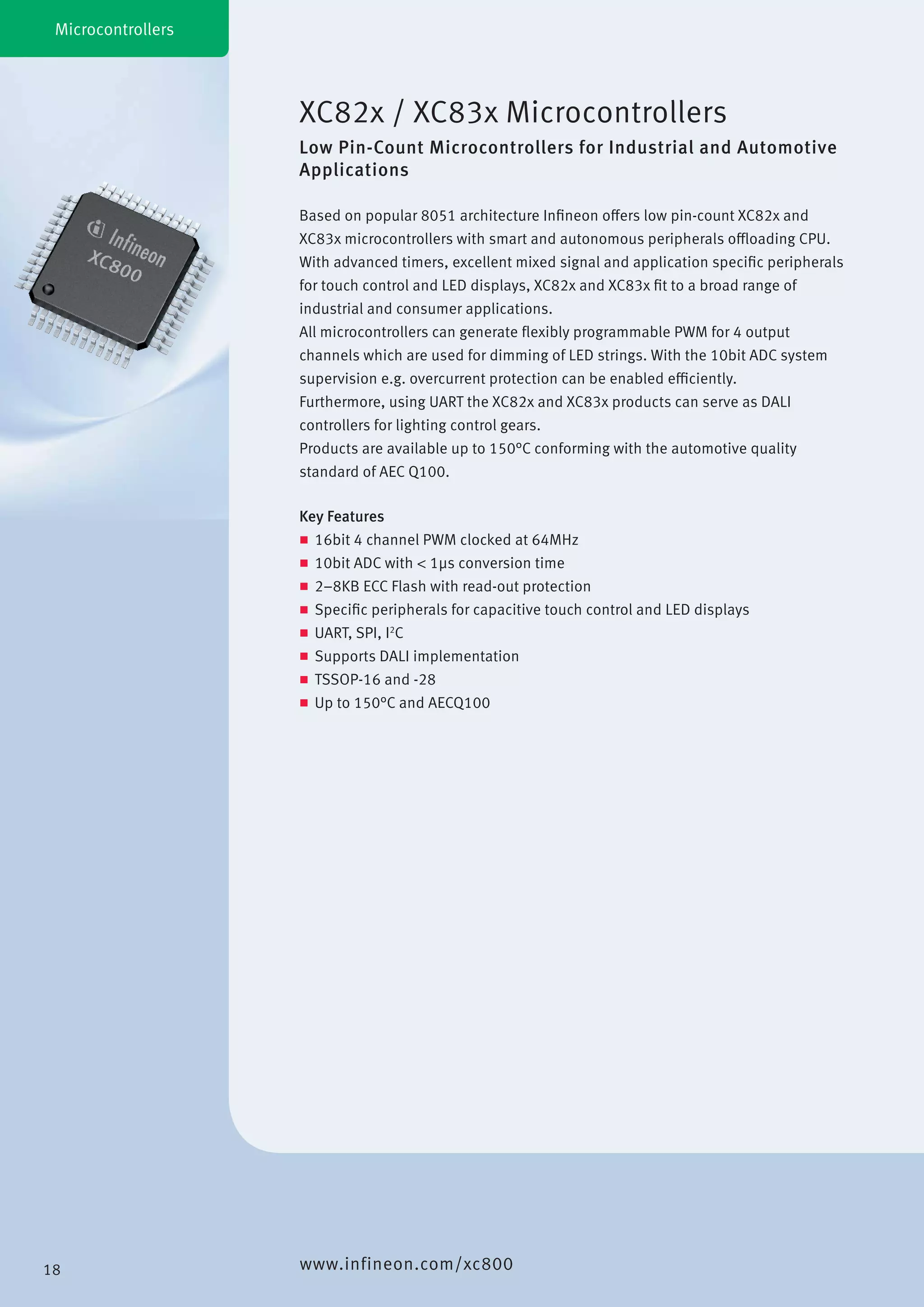 XC82x / XC83x Microcontrollers
Low Pin-Count Microcontrollers for Industrial and Automotive
Applications
Microcontrollers
Key Features
„„ 16bit 4 channel PWM clocked at 64MHz
„„ 10bit ADC with < 1µs conversion time
„„ 2–8KB ECC Flash with read-out protection
„„ Specific peripherals for capacitive touch control and LED displays
„„ UART, SPI, I2
C
„„ Supports DALI implementation
„„ TSSOP-16 and -28
„„ Up to 150°C and AECQ100
Based on popular 8051 architecture Infineon offers low pin-count XC82x and
XC83x microcontrollers with smart and autonomous peripherals offloading CPU.
With advanced timers, excellent mixed signal and application specific peripherals
for touch control and LED displays, XC82x and XC83x fit to a broad range of
industrial and consumer applications.
All microcontrollers can generate flexibly programmable PWM for 4 output
channels which are used for dimming of LED strings. With the 10bit ADC system
supervision e.g. overcurrent protection can be enabled efficiently.
Furthermore, using UART the XC82x and XC83x products can serve as DALI
controllers for lighting control gears.
Products are available up to 150°C conforming with the automotive quality
standard of AEC Q100.
www.infineon.com/xc80018
 