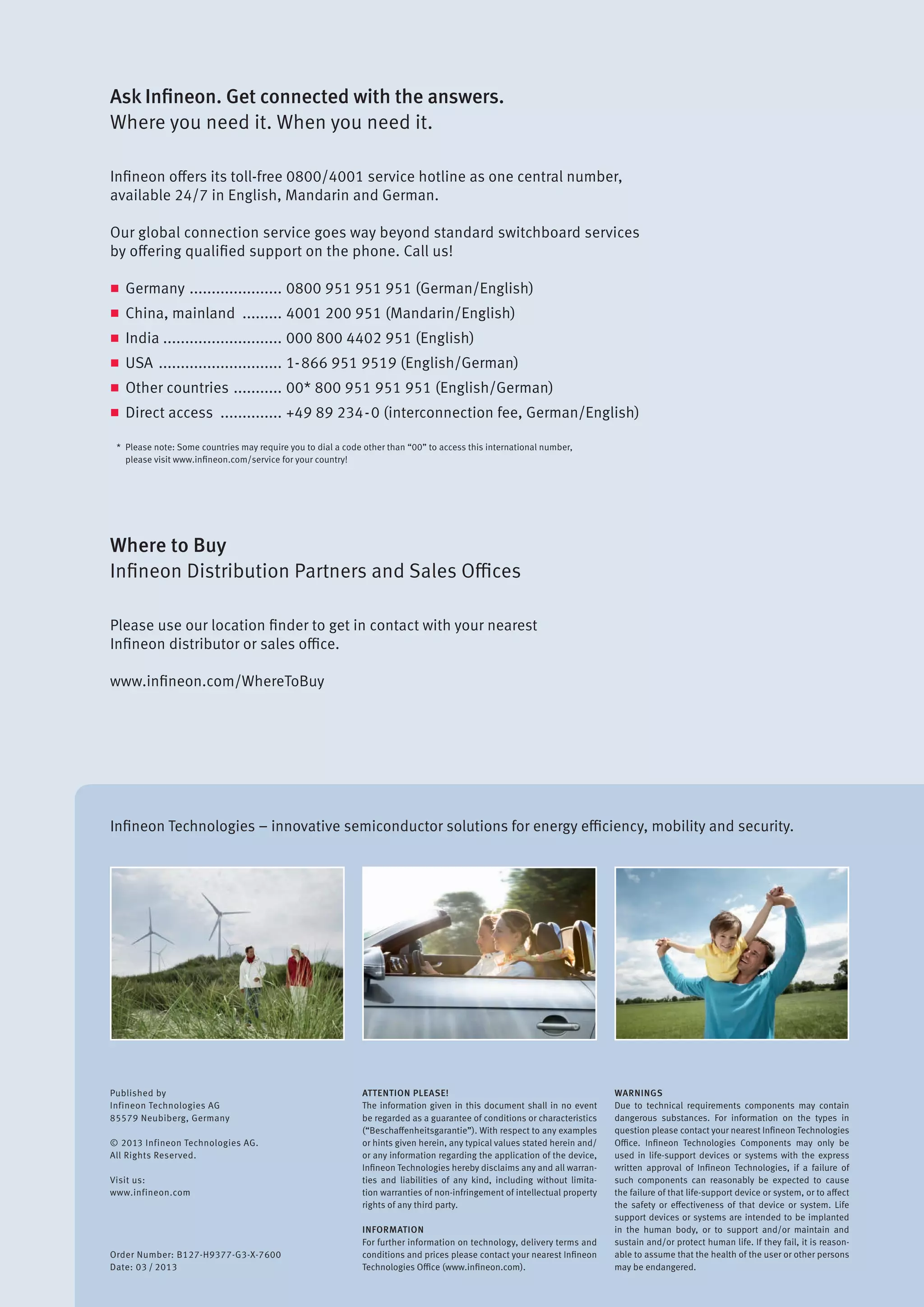 Infineon Technologies – innovative semiconductor solutions for energy efficiency, mobility and security.
Published by
Infineon Technologies AG
85579 Neubiberg, Germany
© 2013 Infineon Technologies AG.
All Rights Reserved.
Visit us:
www.infineon.com
Order Number: B127-H9377-G3-X-7600
Date: 03 / 2013
ATTENTION PLEASE!
The information given in this document shall in no event
be regarded as a guarantee of conditions or characteristics
(“Beschaffenheitsgarantie”). With respect to any examples
or hints given herein, any typical values stated herein and/
or any information regarding the application of the device,
Infineon Technologies hereby disclaims any and all warran-
ties and liabilities of any kind, including without limita-
tion warranties of non-infringement of intellectual property
rights of any third party.
INFORMATION
For further information on technology, delivery terms and
conditions and prices please contact your nearest Infineon
Technologies Office (www.infineon.com).
WARNINGS
Due to technical requirements components may contain
dangerous substances. For information on the types in
question please contact your nearest Infineon Technologies
Office. Infineon Technologies Components may only be
used in life-support devices or systems with the express
written approval of Infineon Technologies, if a failure of
such components can reasonably be expected to cause
the failure of that life-support device or system, or to affect
the safety or effectiveness of that device or system. Life
support devices or systems are intended to be implanted
in the human body, or to support and/or maintain and
sustain and/or protect human life. If they fail, it is reason-
able to assume that the health of the user or other persons
may be endangered.
Ask Infineon. Get connected with the answers.
Where you need it. When you need it.
Infineon offers its toll-free 0800/4001 service hotline as one central number,
available 24/7 in English, Mandarin and German.
Our global connection service goes way beyond standard switchboard services
by offering qualified support on the phone. Call us!
n	Germany ...................... 0800 951 951 951 (German/English)
n	 China, mainland .......... 4001 200 951 (Mandarin/English)
n	India ........................... 000 800 4402 951 (English)
n	USA ............................. 1-866 951 9519 (English/German)
n	 Other countries ............ 00* 800 951 951 951 (English/German)
n	 Direct access ............... +49 89 234-0 (interconnection fee, German/English)
*	 Please note: Some countries may require you to dial a code other than “00” to access this international number,
	 please visit www.infineon.com/service for your country!
Where to Buy
Infineon Distribution Partners and Sales Offices
Please use our location finder to get in contact with your nearest
Infineon distributor or sales office.
www.infineon.com/WhereToBuy
 