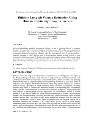 International Journal on Computational Sciences & Applications (IJCSA) Vol.4, No.2, April 2014
DOI:10.5121/ijcsa.2014.4202 13
Efficient Lung Air Volume Estimation Using
Human Respiratory Image Sequences
P.Deepak1
and T.Kumesh2
PG Scholar1
, Assistant Professor of the Department2
Department of Computer Science and Engineering,
PSN Engineering College,
Tirunelveli-627152, India
ABSTRACT
The proposed technique is capable of segmenting the lung’s air and its soft tissues followed by estimating
the lung’s air volume and its variations throughout the image sequence. The work presents a methodology
that consists of three steps. In the first step, CT image sequence are to be given as input where histograms
of all images within the sequence are calculated and they are overlaid in order to form the sequence’s
combined histogram to extract lung air area. In the second step, segment the lung air area by using
optimum threshold based method. In the third step, voxels in the rendered volume will be counted and the
percentage of air consumption will be estimated. The result will indicate a very good ability of the
proposed method for estimating the lung’s air volume and its variations in a respiratory image sequence.
KEYWORDS
Air volume, Computed Tomography (CT) image, lung, segmentation, Volume Rendering Approach
I. INTRODUCTION
Statistics shows that lung disease death rate is still on the rise. According to the latest report by
the American Lung Association, death rates due to lung disease are currently increasing, while
death rates due to other leading causes, such as heart disease, cancer, and stroke are declining.
High mortality rates of lung diseases have encouraged many researchers to focus their efforts on
improving their diagnosis and treatment methods. Many lung disease diagnosis and treatment
methods involve a procedure in which respiratory image sequences are analyzed. The image
sequence may consist of several static breath-hold images or a respiratory-gated free-breathing
image sequence.Estimation of lung air volume and its variations throughout a image sequence has
been proposed by several groups in several applications.The disadvantage is the lack of reliable
approach to get accurate upper and lower threshold values.The air volume variations in the
sequence are then estimated by calculating the whole lung volume differences within the image
sequence and the lung’s air volume in each image needs to be estimated from the whole lung
volume which usually results in higher errors in estimating both the lung’s air volume and its
variations throughout the sequence. A CT image would be very useful in tumor ablative
procedures usually performed after the target lung is completely deflated before starting the
surgery such as brachytherapy for treating lung cancer. Then for radiation pneumonitis is one of
the conditions that can be assessed based on measuring the lung’s air volume. This measurement
 