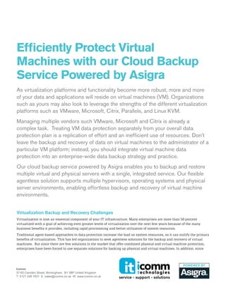 Efficiently Protect Virtual
Machines with our Cloud Backup
Service Powered by Asigra
As virtualization platforms and functionality become more robust, more and more
of your data and applications will reside on virtual machines (VM). Organizations
such as yours may also look to leverage the strengths of the different virtualization
platforms such as VMware, Microsoft, Citrix, Parallels, and Linux KVM.
Managing multiple vendors such VMware, Microsoft and Citrix is already a
complex task. Treating VM data protection separately from your overall data
protection plan is a replication of effort and an inefficient use of resources. Don’t
leave the backup and recovery of data on virtual machines to the administrator of a
particular VM platform; instead, you should integrate virtual machine data
protection into an enterprise-wide data backup strategy and practice.
Our cloud backup service powered by Asigra enables you to backup and restore
multiple virtual and physical servers with a single, integrated service. Our flexible
agentless solution supports multiple hypervisors, operating systems and physical
server environments, enabling effortless backup and recovery of virtual machine
environments.
Virtualization Backup and Recovery Challenges
Virtualization is now an essential component of your IT infrastructure. Many enterprises are more than 50 percent
virtualized with a goal of achieving even greater levels of virtualization over the next few years because of the many
business benefits it provides, including rapid provisioning and better utilization of system resources.
Traditional agent-based approaches to data protection increase the load on system resources, so it can nullify the primary
benefits of virtualization. This has led organizations to seek agentless solutions for the backup and recovery of virtual
machines. But since there are few solutions in the market that offer combined physical and virtual machine protection,
enterprises have been forced to use separate solutions for backing up physical and virtual machines. In addition, since

Icomm  
37­55 Camden Street, Birmingham,  B1 3BP United Kingdom
T: 0121 248 7931  E: sales@icomm.co.uk  W: www.icomm.co.uk

 