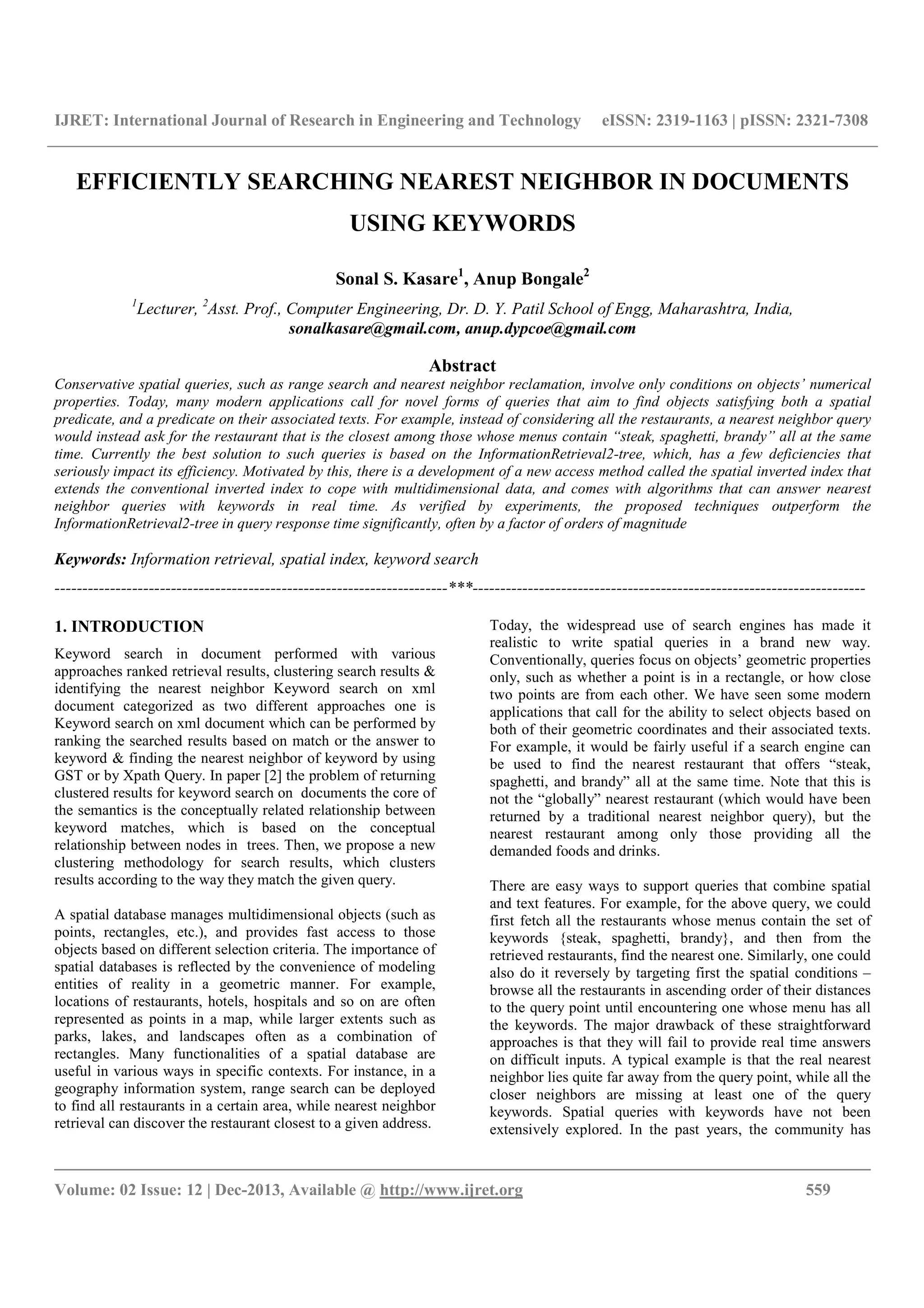 IJRET: International Journal of Research in Engineering and Technology eISSN: 2319-1163 | pISSN: 2321-7308
__________________________________________________________________________________________
Volume: 02 Issue: 12 | Dec-2013, Available @ http://www.ijret.org 559
EFFICIENTLY SEARCHING NEAREST NEIGHBOR IN DOCUMENTS
USING KEYWORDS
Sonal S. Kasare1
, Anup Bongale2
1
Lecturer, 2
Asst. Prof., Computer Engineering, Dr. D. Y. Patil School of Engg, Maharashtra, India,
sonalkasare@gmail.com, anup.dypcoe@gmail.com
Abstract
Conservative spatial queries, such as range search and nearest neighbor reclamation, involve only conditions on objects’ numerical
properties. Today, many modern applications call for novel forms of queries that aim to find objects satisfying both a spatial
predicate, and a predicate on their associated texts. For example, instead of considering all the restaurants, a nearest neighbor query
would instead ask for the restaurant that is the closest among those whose menus contain “steak, spaghetti, brandy” all at the same
time. Currently the best solution to such queries is based on the InformationRetrieval2-tree, which, has a few deficiencies that
seriously impact its efficiency. Motivated by this, there is a development of a new access method called the spatial inverted index that
extends the conventional inverted index to cope with multidimensional data, and comes with algorithms that can answer nearest
neighbor queries with keywords in real time. As verified by experiments, the proposed techniques outperform the
InformationRetrieval2-tree in query response time significantly, often by a factor of orders of magnitude
Keywords: Information retrieval, spatial index, keyword search
-----------------------------------------------------------------------***-----------------------------------------------------------------------
1. INTRODUCTION
Keyword search in document performed with various
approaches ranked retrieval results, clustering search results &
identifying the nearest neighbor Keyword search on xml
document categorized as two different approaches one is
Keyword search on xml document which can be performed by
ranking the searched results based on match or the answer to
keyword & finding the nearest neighbor of keyword by using
GST or by Xpath Query. In paper [2] the problem of returning
clustered results for keyword search on documents the core of
the semantics is the conceptually related relationship between
keyword matches, which is based on the conceptual
relationship between nodes in trees. Then, we propose a new
clustering methodology for search results, which clusters
results according to the way they match the given query.
A spatial database manages multidimensional objects (such as
points, rectangles, etc.), and provides fast access to those
objects based on different selection criteria. The importance of
spatial databases is reflected by the convenience of modeling
entities of reality in a geometric manner. For example,
locations of restaurants, hotels, hospitals and so on are often
represented as points in a map, while larger extents such as
parks, lakes, and landscapes often as a combination of
rectangles. Many functionalities of a spatial database are
useful in various ways in specific contexts. For instance, in a
geography information system, range search can be deployed
to find all restaurants in a certain area, while nearest neighbor
retrieval can discover the restaurant closest to a given address.
Today, the widespread use of search engines has made it
realistic to write spatial queries in a brand new way.
Conventionally, queries focus on objects’ geometric properties
only, such as whether a point is in a rectangle, or how close
two points are from each other. We have seen some modern
applications that call for the ability to select objects based on
both of their geometric coordinates and their associated texts.
For example, it would be fairly useful if a search engine can
be used to find the nearest restaurant that offers “steak,
spaghetti, and brandy” all at the same time. Note that this is
not the “globally” nearest restaurant (which would have been
returned by a traditional nearest neighbor query), but the
nearest restaurant among only those providing all the
demanded foods and drinks.
There are easy ways to support queries that combine spatial
and text features. For example, for the above query, we could
first fetch all the restaurants whose menus contain the set of
keywords {steak, spaghetti, brandy}, and then from the
retrieved restaurants, find the nearest one. Similarly, one could
also do it reversely by targeting first the spatial conditions –
browse all the restaurants in ascending order of their distances
to the query point until encountering one whose menu has all
the keywords. The major drawback of these straightforward
approaches is that they will fail to provide real time answers
on difficult inputs. A typical example is that the real nearest
neighbor lies quite far away from the query point, while all the
closer neighbors are missing at least one of the query
keywords. Spatial queries with keywords have not been
extensively explored. In the past years, the community has
 