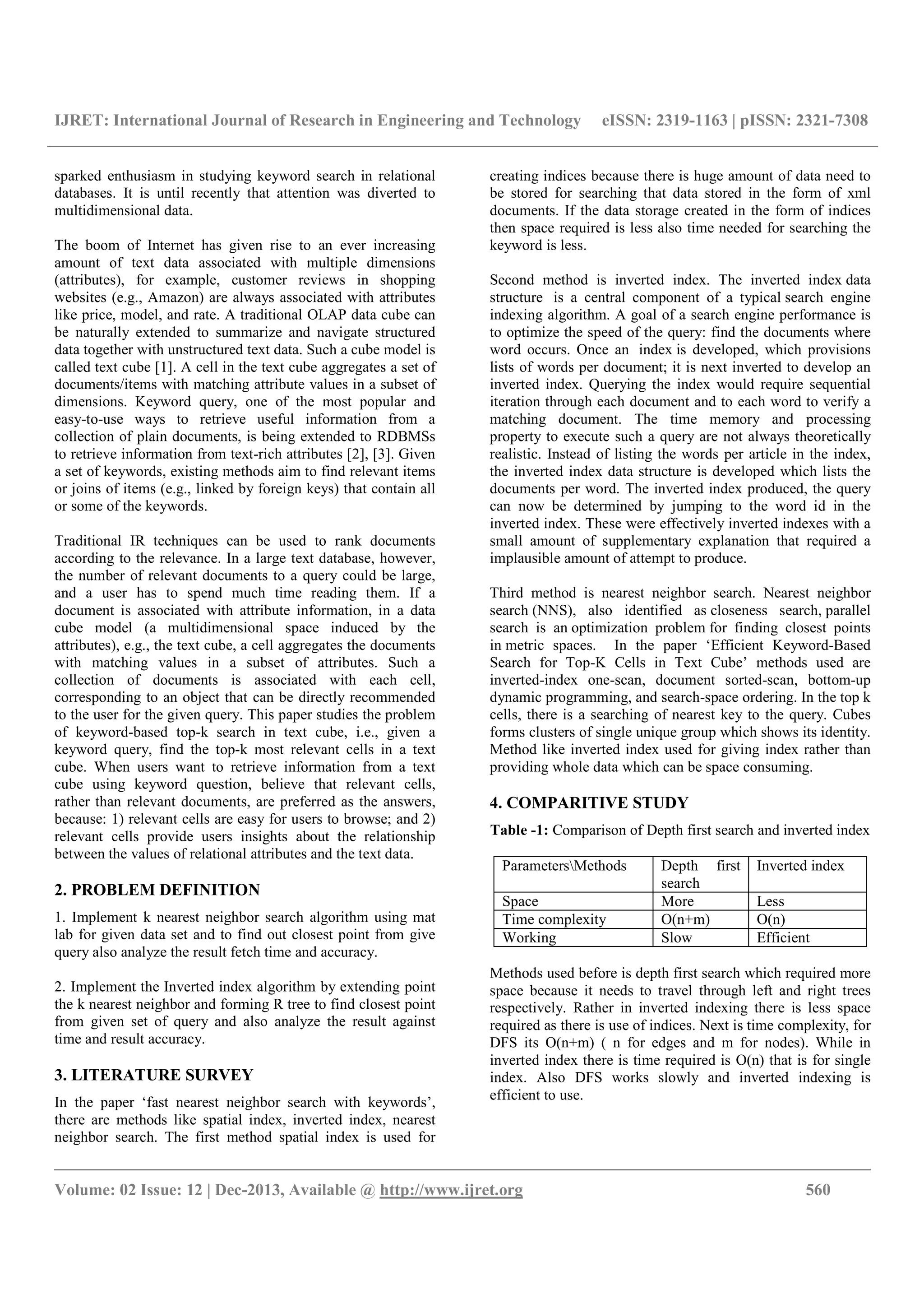 IJRET: International Journal of Research in Engineering and Technology eISSN: 2319-1163 | pISSN: 2321-7308
__________________________________________________________________________________________
Volume: 02 Issue: 12 | Dec-2013, Available @ http://www.ijret.org 560
sparked enthusiasm in studying keyword search in relational
databases. It is until recently that attention was diverted to
multidimensional data.
The boom of Internet has given rise to an ever increasing
amount of text data associated with multiple dimensions
(attributes), for example, customer reviews in shopping
websites (e.g., Amazon) are always associated with attributes
like price, model, and rate. A traditional OLAP data cube can
be naturally extended to summarize and navigate structured
data together with unstructured text data. Such a cube model is
called text cube [1]. A cell in the text cube aggregates a set of
documents/items with matching attribute values in a subset of
dimensions. Keyword query, one of the most popular and
easy-to-use ways to retrieve useful information from a
collection of plain documents, is being extended to RDBMSs
to retrieve information from text-rich attributes [2], [3]. Given
a set of keywords, existing methods aim to find relevant items
or joins of items (e.g., linked by foreign keys) that contain all
or some of the keywords.
Traditional IR techniques can be used to rank documents
according to the relevance. In a large text database, however,
the number of relevant documents to a query could be large,
and a user has to spend much time reading them. If a
document is associated with attribute information, in a data
cube model (a multidimensional space induced by the
attributes), e.g., the text cube, a cell aggregates the documents
with matching values in a subset of attributes. Such a
collection of documents is associated with each cell,
corresponding to an object that can be directly recommended
to the user for the given query. This paper studies the problem
of keyword-based top-k search in text cube, i.e., given a
keyword query, find the top-k most relevant cells in a text
cube. When users want to retrieve information from a text
cube using keyword question, believe that relevant cells,
rather than relevant documents, are preferred as the answers,
because: 1) relevant cells are easy for users to browse; and 2)
relevant cells provide users insights about the relationship
between the values of relational attributes and the text data.
2. PROBLEM DEFINITION
1. Implement k nearest neighbor search algorithm using mat
lab for given data set and to find out closest point from give
query also analyze the result fetch time and accuracy.
2. Implement the Inverted index algorithm by extending point
the k nearest neighbor and forming R tree to find closest point
from given set of query and also analyze the result against
time and result accuracy.
3. LITERATURE SURVEY
In the paper ‘fast nearest neighbor search with keywords’,
there are methods like spatial index, inverted index, nearest
neighbor search. The first method spatial index is used for
creating indices because there is huge amount of data need to
be stored for searching that data stored in the form of xml
documents. If the data storage created in the form of indices
then space required is less also time needed for searching the
keyword is less.
Second method is inverted index. The inverted index data
structure is a central component of a typical search engine
indexing algorithm. A goal of a search engine performance is
to optimize the speed of the query: find the documents where
word occurs. Once an index is developed, which provisions
lists of words per document; it is next inverted to develop an
inverted index. Querying the index would require sequential
iteration through each document and to each word to verify a
matching document. The time memory and processing
property to execute such a query are not always theoretically
realistic. Instead of listing the words per article in the index,
the inverted index data structure is developed which lists the
documents per word. The inverted index produced, the query
can now be determined by jumping to the word id in the
inverted index. These were effectively inverted indexes with a
small amount of supplementary explanation that required a
implausible amount of attempt to produce.
Third method is nearest neighbor search. Nearest neighbor
search (NNS), also identified as closeness search, parallel
search is an optimization problem for finding closest points
in metric spaces. In the paper ‘Efficient Keyword-Based
Search for Top-K Cells in Text Cube’ methods used are
inverted-index one-scan, document sorted-scan, bottom-up
dynamic programming, and search-space ordering. In the top k
cells, there is a searching of nearest key to the query. Cubes
forms clusters of single unique group which shows its identity.
Method like inverted index used for giving index rather than
providing whole data which can be space consuming.
4. COMPARITIVE STUDY
Table -1: Comparison of Depth first search and inverted index
ParametersMethods Depth first
search
Inverted index
Space More Less
Time complexity O(n+m) O(n)
Working Slow Efficient
Methods used before is depth first search which required more
space because it needs to travel through left and right trees
respectively. Rather in inverted indexing there is less space
required as there is use of indices. Next is time complexity, for
DFS its O(n+m) ( n for edges and m for nodes). While in
inverted index there is time required is O(n) that is for single
index. Also DFS works slowly and inverted indexing is
efficient to use.
 