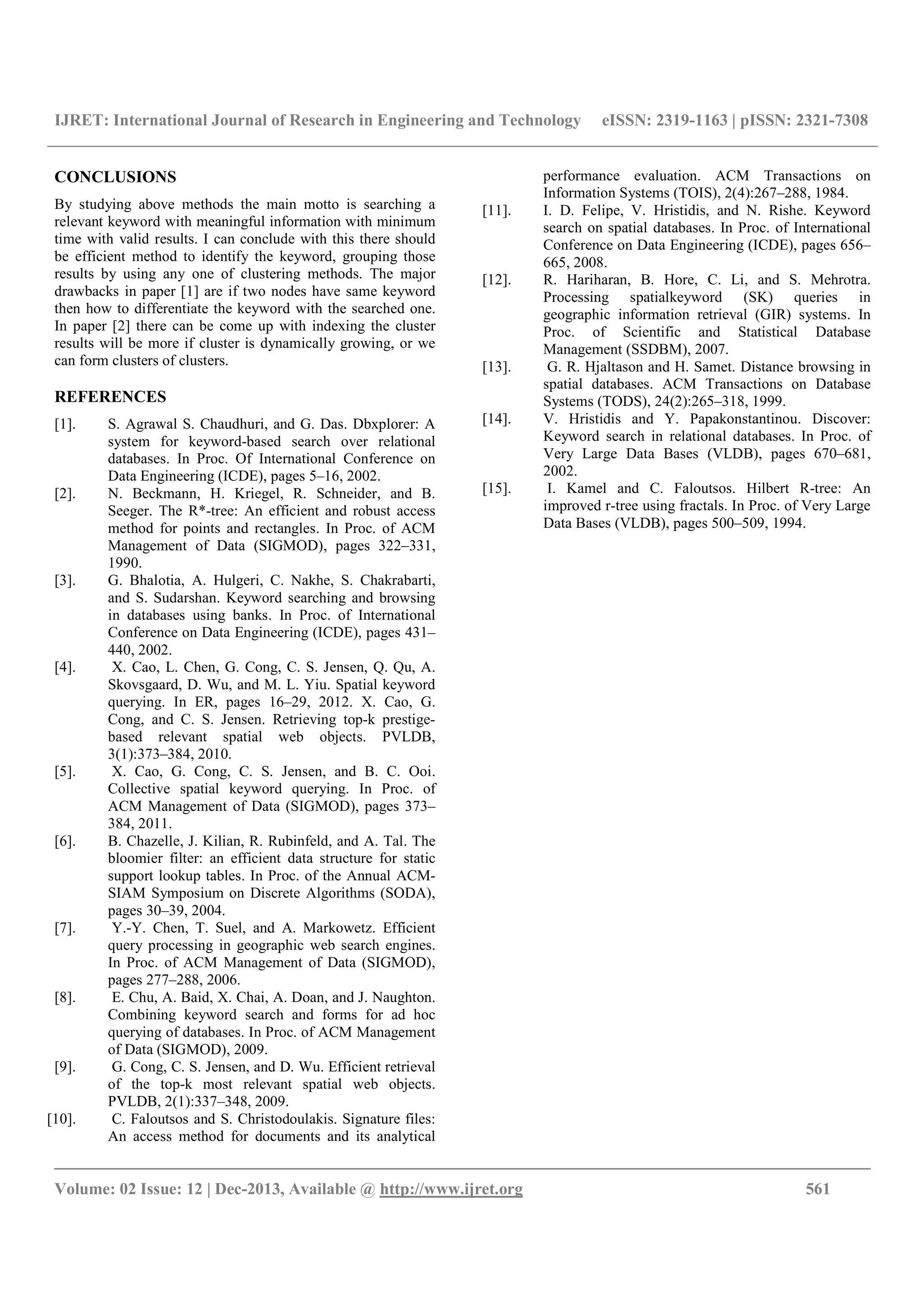 IJRET: International Journal of Research in Engineering and Technology eISSN: 2319-1163 | pISSN: 2321-7308
__________________________________________________________________________________________
Volume: 02 Issue: 12 | Dec-2013, Available @ http://www.ijret.org 561
CONCLUSIONS
By studying above methods the main motto is searching a
relevant keyword with meaningful information with minimum
time with valid results. I can conclude with this there should
be efficient method to identify the keyword, grouping those
results by using any one of clustering methods. The major
drawbacks in paper [1] are if two nodes have same keyword
then how to differentiate the keyword with the searched one.
In paper [2] there can be come up with indexing the cluster
results will be more if cluster is dynamically growing, or we
can form clusters of clusters.
REFERENCES
[1]. S. Agrawal S. Chaudhuri, and G. Das. Dbxplorer: A
system for keyword-based search over relational
databases. In Proc. Of International Conference on
Data Engineering (ICDE), pages 5–16, 2002.
[2]. N. Beckmann, H. Kriegel, R. Schneider, and B.
Seeger. The R*-tree: An efficient and robust access
method for points and rectangles. In Proc. of ACM
Management of Data (SIGMOD), pages 322–331,
1990.
[3]. G. Bhalotia, A. Hulgeri, C. Nakhe, S. Chakrabarti,
and S. Sudarshan. Keyword searching and browsing
in databases using banks. In Proc. of International
Conference on Data Engineering (ICDE), pages 431–
440, 2002.
[4]. X. Cao, L. Chen, G. Cong, C. S. Jensen, Q. Qu, A.
Skovsgaard, D. Wu, and M. L. Yiu. Spatial keyword
querying. In ER, pages 16–29, 2012. X. Cao, G.
Cong, and C. S. Jensen. Retrieving top-k prestige-
based relevant spatial web objects. PVLDB,
3(1):373–384, 2010.
[5]. X. Cao, G. Cong, C. S. Jensen, and B. C. Ooi.
Collective spatial keyword querying. In Proc. of
ACM Management of Data (SIGMOD), pages 373–
384, 2011.
[6]. B. Chazelle, J. Kilian, R. Rubinfeld, and A. Tal. The
bloomier filter: an efficient data structure for static
support lookup tables. In Proc. of the Annual ACM-
SIAM Symposium on Discrete Algorithms (SODA),
pages 30–39, 2004.
[7]. Y.-Y. Chen, T. Suel, and A. Markowetz. Efficient
query processing in geographic web search engines.
In Proc. of ACM Management of Data (SIGMOD),
pages 277–288, 2006.
[8]. E. Chu, A. Baid, X. Chai, A. Doan, and J. Naughton.
Combining keyword search and forms for ad hoc
querying of databases. In Proc. of ACM Management
of Data (SIGMOD), 2009.
[9]. G. Cong, C. S. Jensen, and D. Wu. Efficient retrieval
of the top-k most relevant spatial web objects.
PVLDB, 2(1):337–348, 2009.
[10]. C. Faloutsos and S. Christodoulakis. Signature files:
An access method for documents and its analytical
performance evaluation. ACM Transactions on
Information Systems (TOIS), 2(4):267–288, 1984.
[11]. I. D. Felipe, V. Hristidis, and N. Rishe. Keyword
search on spatial databases. In Proc. of International
Conference on Data Engineering (ICDE), pages 656–
665, 2008.
[12]. R. Hariharan, B. Hore, C. Li, and S. Mehrotra.
Processing spatialkeyword (SK) queries in
geographic information retrieval (GIR) systems. In
Proc. of Scientific and Statistical Database
Management (SSDBM), 2007.
[13]. G. R. Hjaltason and H. Samet. Distance browsing in
spatial databases. ACM Transactions on Database
Systems (TODS), 24(2):265–318, 1999.
[14]. V. Hristidis and Y. Papakonstantinou. Discover:
Keyword search in relational databases. In Proc. of
Very Large Data Bases (VLDB), pages 670–681,
2002.
[15]. I. Kamel and C. Faloutsos. Hilbert R-tree: An
improved r-tree using fractals. In Proc. of Very Large
Data Bases (VLDB), pages 500–509, 1994.
 