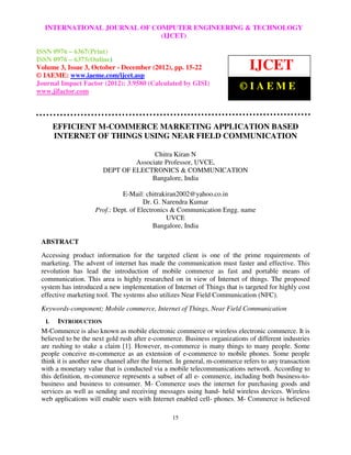 International Journal ofJOURNALEngineering and Technology (IJCET), ISSN 0976 – 6367(Print),
  INTERNATIONAL Computer OF COMPUTER ENGINEERING & TECHNOLOGY
 ISSN 0976 – 6375(Online) Volume 3, Issue 3,(IJCET)
                                             October-December (2012), © IAEME

ISSN 0976 – 6367(Print)
ISSN 0976 – 6375(Online)
Volume 3, Issue 3, October - December (2012), pp. 15-22                       IJCET
© IAEME: www.iaeme.com/ijcet.asp
Journal Impact Factor (2012): 3.9580 (Calculated by GISI)
www.jifactor.com
                                                                          ©IAEME


        EFFICIENT M-COMMERCE MARKETING APPLICATION BASED
        INTERNET OF THINGS USING NEAR FIELD COMMUNICATION

                                      Chitra Kiran N
                                Associate Professor, UVCE,
                       DEPT OF ELECTRONICS & COMMUNICATION
                                     Bangalore, India

                               E-Mail: chitrakiran2002@yahoo.co.in
                                       Dr. G. Narendra Kumar
                     Prof.: Dept. of Electronics & Communication Engg. name
                                               UVCE
                                           Bangalore, India

 ABSTRACT
 Accessing product information for the targeted client is one of the prime requirements of
 marketing. The advent of internet has made the communication must faster and effective. This
 revolution has lead the introduction of mobile commerce as fast and portable means of
 communication. This area is highly researched on in view of Internet of things. The proposed
 system has introduced a new implementation of Internet of Things that is targeted for highly cost
 effective marketing tool. The systems also utilizes Near Field Communication (NFC).
 Keywords-component; Mobile commerce, Internet of Things, Near Field Communication
   I.  INTRODUCTION
 M-Commerce is also known as mobile electronic commerce or wireless electronic commerce. It is
 believed to be the next gold rush after e-commerce. Business organizations of different industries
 are rushing to stake a claim [1]. However, m-commerce is many things to many people. Some
 people conceive m-commerce as an extension of e-commerce to mobile phones. Some people
 think it is another new channel after the Internet. In general, m-commerce refers to any transaction
 with a monetary value that is conducted via a mobile telecommunications network. According to
 this definition, m-commerce represents a subset of all e- commerce, including both business-to-
 business and business to consumer. M- Commerce uses the internet for purchasing goods and
 services as well as sending and receiving messages using hand- held wireless devices. Wireless
 web applications will enable users with Internet enabled cell- phones. M- Commerce is believed

                                                 15
 