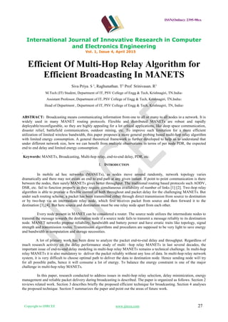 ISSN(Online): 2395-98xx
International Journal of Innovative Research in Computer
and Electronics Engineering
Vol. 1, Issue 4, April 2015
Copyright to IJIRCEE www.ijircee.com 27
Efficient Of Multi-Hop Relay Algorithm for
Efficient Broadcasting In MANETS
Siva Priya. S 1
, Raghunathan. T2
Prof Srinivasan. R3
M.Tech (IT) Student, Department of IT, PSV College of Engg & Tech, Krishnagiri, TN.India1
Assistant Professor, Department of IT, PSV College of Engg & Tech, Krishnagiri, TN,India2
Head of Department , Department of IT, PSV College of Engg & Tech, Krishnagiri, TN, India3
ABSTRACT: Broadcasting means communicating information from one to all or many to all nodes in a network. It is
widely used in many MANET routing protocols. Flexible and distributed MANETs are robust and rapidly
deployable/reconfigurable, so they are highly appealing for a lot critical applications, like deep space communication,
disaster relief, battlefield communication, outdoor mining, etc. To improve such limitation for a more efficient
utilization of limited wireless bandwidth, this paper proposes a more general probing based multi-hop relay algorithm
with limited energy consumption. A general theoretical framework is further developed to help us to understand that
under different network size, how we can benefit from multiple observations in terms of per node PDR, the expected
end to end delay and limited energy consumption.
.
Keywords: MANETs, Broadcasting, Multi-hop relay, end-to-end delay, PDR, etc.
I. INTRODUCTION
In mobile ad hoc networks (MANETs), as nodes move around randomly, network topology varies
dramatically and there may not exists an end to end path at any given instant. If point to point communication is there
between the nodes, then surely MANETs gives better throughput. The traditional routing based protocols such AODV,
DSR, etc. fail to function properly as they require simultaneous availability of number of links [1] [2]. Two-hop relay
algorithm is able to provide a flexible control of both throughout and packet delay for the challenging MANETs. But
under such routing scheme, a packet has been transmitted either through direct transmission from source to destination
or by two-hop via an intermediate relay node, which first receives packet from source and then forward it to the
destination [3],[4]. But here source and destination must be one relay node apart from each other.
Every node present in MANET can be considered a router. The source node utilizes the intermediate nodes to
transmit the message towards the destination node if a source node fails to transmit a message reliably to its destination
node. MANET networks propose reliability, bandwidth and battery power and have erratic traits like topology, signal
strength and transmission routes. Transmission algorithms and procedures are supposed to be very light to save energy
and bandwidth in computation and storage necessities.
A lot of primary work has been done to analyze the packet end-to-end delay and throughput. Regardless of
much research activity on the delay performance study of multi –hop relay MANETs in last several decades, the
important issue of end-to-end delay modeling in multi-hop relay MANETs remains a technical challenge. In multi-hop
relay MANETs it is also mandatory to deliver the packet reliably without any loss of data. In multi-hop relay network
system, it is very difficult to choose optimal path to deliver the data to destination node. Hence sending node will try
for all possible paths, hence it will consume a lot of energy. To balance the energy constraint is one of the major
challenge in multi-hop relay MANETs.
In this paper, research conducted to address issues in multi-hop relay selection, delay minimization, energy
management and reliable packet delivery during broadcasting is described. The paper is organized as follows. Section 2
reviews related work. Section 3 describes briefly the proposed efficient technique for broadcasting. Section 4 analyses
the proposed technique. Section 5 summarizes the paper and point out the areas of future work.
 