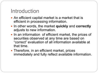 Introduction 
 An efficient capital market is a market that is 
efficient in processing information. 
 In other words, the market quickly and correctly 
adjusts to new information. 
 In an information of efficient market, the prices of 
securities observed at any time are based on 
“correct” evaluation of all information available at 
that time. 
 Therefore, in an efficient market, prices 
immediately and fully reflect available information. 
 