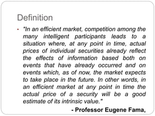 Definition 
• "In an efficient market, competition among the 
many intelligent participants leads to a 
situation where, at any point in time, actual 
prices of individual securities already reflect 
the effects of information based both on 
events that have already occurred and on 
events which, as of now, the market expects 
to take place in the future. In other words, in 
an efficient market at any point in time the 
actual price of a security will be a good 
estimate of its intrinsic value." 
- Professor Eugene Fama, 
 