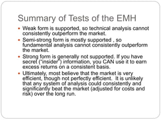 Summary of Tests of the EMH 
 Weak form is supported, so technical analysis cannot 
consistently outperform the market. 
 Semi-strong form is mostly supported , so 
fundamental analysis cannot consistently outperform 
the market. 
 Strong form is generally not supported. If you have 
secret (“insider”) information, you CAN use it to earn 
excess returns on a consistent basis. 
 Ultimately, most believe that the market is very 
efficient, though not perfectly efficient. It is unlikely 
that any system of analysis could consistently and 
significantly beat the market (adjusted for costs and 
risk) over the long run. 
 
