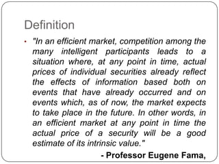 Definition"In an efficient market, competition among the many intelligent participants leads to a situation where, at any point in time, actual prices of individual securities already reflect the effects of information based both on events that have already occurred and on events which, as of now, the market expects to take place in the future. In other words, in an efficient market at any point in time the actual price of a security will be a good estimate of its intrinsic value."- Professor Eugene Fama, 