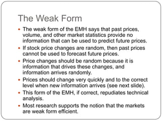 The Weak FormThe weak form of the EMH says that past prices, volume, and other market statistics provide no information that can be used to predict future prices.If stock price changes are random, then past prices cannot be used to forecast future prices.Price changes should be random because it is information that drives these changes, and information arrives randomly.Prices should change very quickly and to the correct level when new information arrives (see next slide).This form of the EMH, if correct, repudiates technical analysis.Most research supports the notion that the markets are weak form efficient.
